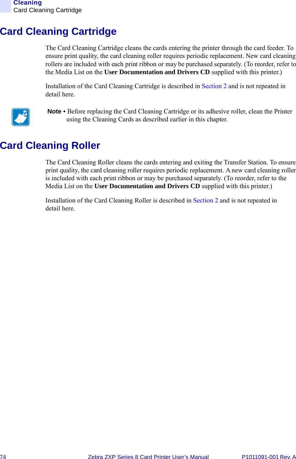 74 Zebra ZXP Series 8 Card Printer User’s Manual P1011091-001 Rev. A CleaningCard Cleaning CartridgeCard Cleaning CartridgeThe Card Cleaning Cartridge cleans the cards entering the printer through the card feeder. To ensure print quality, the card cleaning roller requires periodic replacement. New card cleaning rollers are included with each print ribbon or may be purchased separately. (To reorder, refer to the Media List on the User Documentation and Drivers CD supplied with this printer.)Installation of the Card Cleaning Cartridge is described in Section 2 and is not repeated in detail here.Card Cleaning RollerThe Card Cleaning Roller cleans the cards entering and exiting the Transfer Station. To ensure print quality, the card cleaning roller requires periodic replacement. A new card cleaning roller is included with each print ribbon or may be purchased separately. (To reorder, refer to the Media List on the User Documentation and Drivers CD supplied with this printer.)Installation of the Card Cleaning Roller is described in Section 2 and is not repeated in detail here.Note • Before replacing the Card Cleaning Cartridge or its adhesive roller, clean the Printer using the Cleaning Cards as described earlier in this chapter.