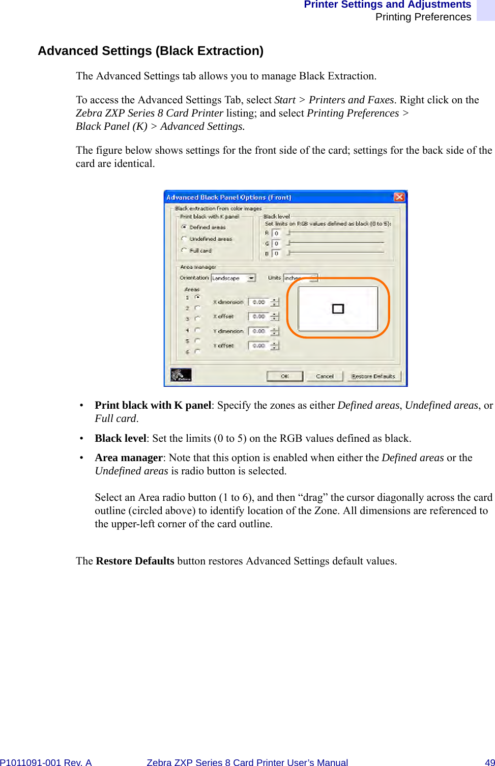 Printer Settings and AdjustmentsPrinting PreferencesP1011091-001 Rev. A Zebra ZXP Series 8 Card Printer User’s Manual 49Advanced Settings (Black Extraction)The Advanced Settings tab allows you to manage Black Extraction.To access the Advanced Settings Tab, select Start &gt; Printers and Faxes. Right click on the Zebra ZXP Series 8 Card Printer listing; and select Printing Preferences &gt; Black Panel (K) &gt; Advanced Settings.The figure below shows settings for the front side of the card; settings for the back side of the card are identical.•Print black with K panel: Specify the zones as either Defined areas, Undefined areas, or Full card.•Black level: Set the limits (0 to 5) on the RGB values defined as black.•Area manager: Note that this option is enabled when either the Defined areas or the Undefined areas is radio button is selected.Select an Area radio button (1 to 6), and then “drag” the cursor diagonally across the card outline (circled above) to identify location of the Zone. All dimensions are referenced to the upper-left corner of the card outline.The Restore Defaults button restores Advanced Settings default values.