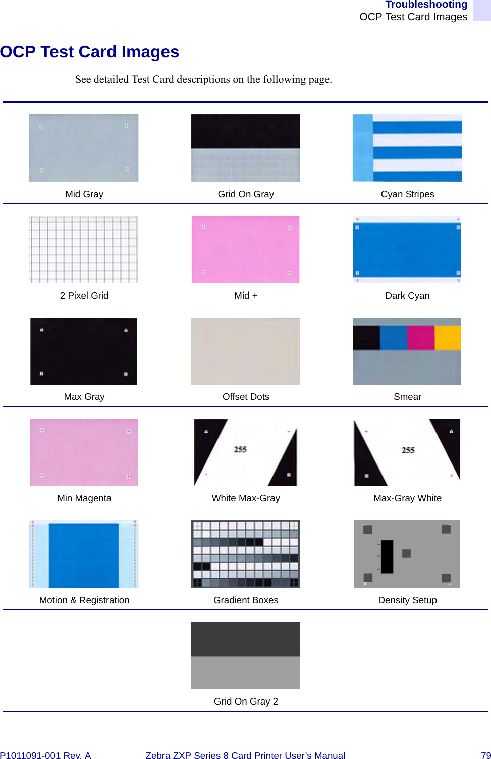 TroubleshootingOCP Test Card ImagesP1011091-001 Rev. A Zebra ZXP Series 8 Card Printer User’s Manual 79OCP Test Card ImagesSee detailed Test Card descriptions on the following page.Mid Gray Grid On Gray Cyan Stripes2 Pixel Grid Mid + Dark CyanMax Gray Offset Dots SmearMin Magenta White Max-Gray Max-Gray WhiteMotion &amp; Registration Gradient Boxes Density SetupGrid On Gray 2