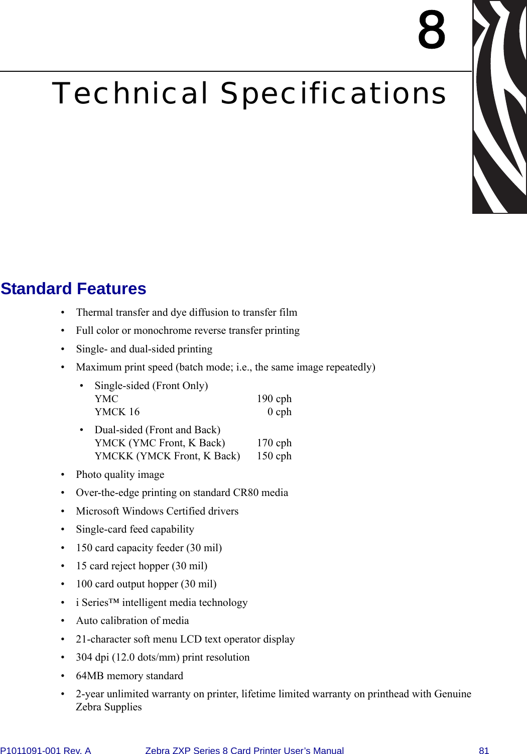 P1011091-001 Rev. A Zebra ZXP Series 8 Card Printer User’s Manual 818Technical SpecificationsStandard Features• Thermal transfer and dye diffusion to transfer film• Full color or monochrome reverse transfer printing• Single- and dual-sided printing• Maximum print speed (batch mode; i.e., the same image repeatedly)• Single-sided (Front Only) YMC 190 cphYMCK 16 0 cph• Dual-sided (Front and Back) YMCK (YMC Front, K Back)  170 cphYMCKK (YMCK Front, K Back)  150 cph• Photo quality image• Over-the-edge printing on standard CR80 media• Microsoft Windows Certified drivers • Single-card feed capability• 150 card capacity feeder (30 mil)• 15 card reject hopper (30 mil)• 100 card output hopper (30 mil)• i Series™ intelligent media technology• Auto calibration of media• 21-character soft menu LCD text operator display• 304 dpi (12.0 dots/mm) print resolution• 64MB memory standard• 2-year unlimited warranty on printer, lifetime limited warranty on printhead with Genuine Zebra Supplies
