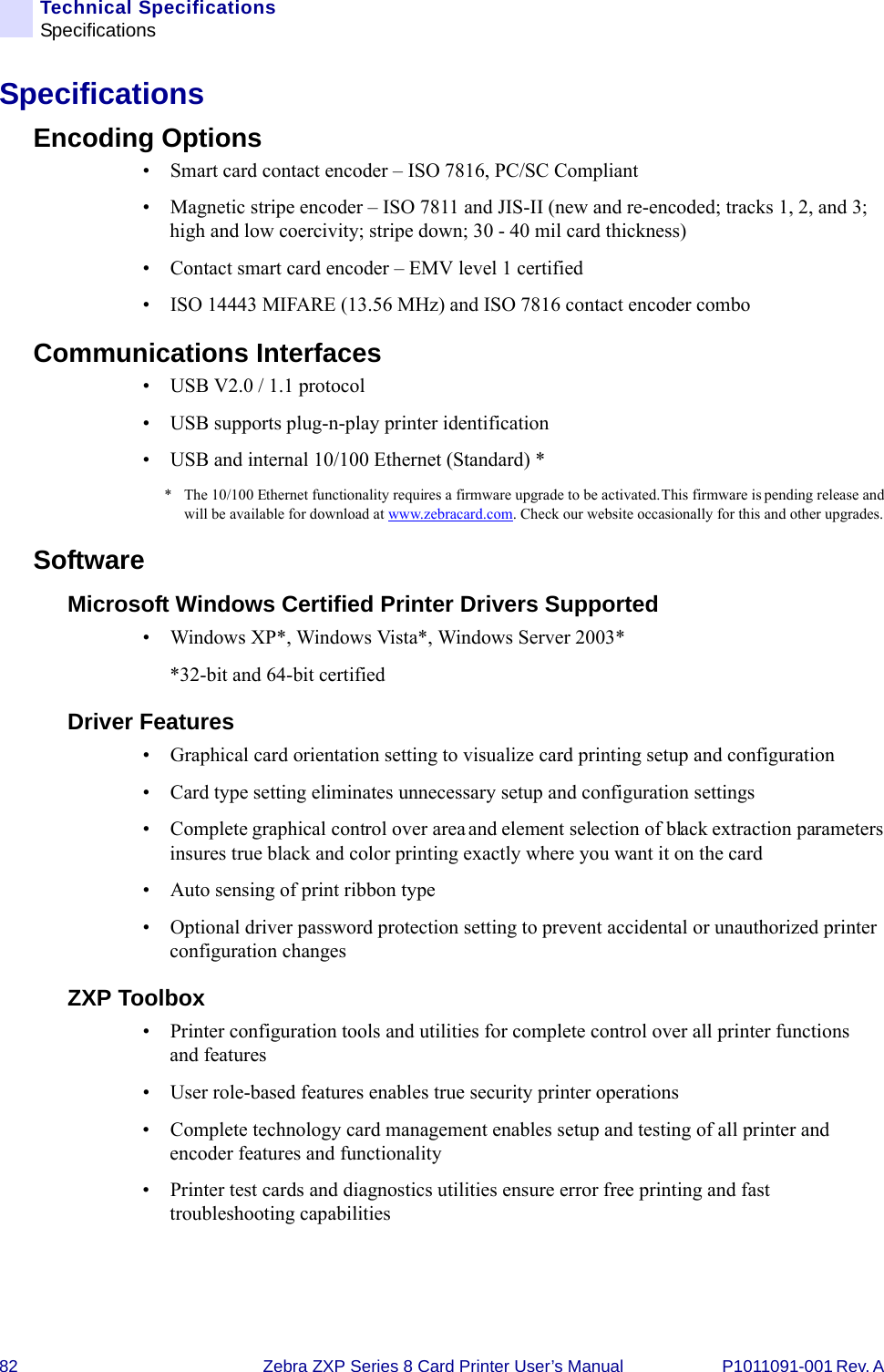 82 Zebra ZXP Series 8 Card Printer User’s Manual P1011091-001 Rev. A Technical SpecificationsSpecificationsSpecificationsEncoding Options• Smart card contact encoder – ISO 7816, PC/SC Compliant• Magnetic stripe encoder – ISO 7811 and JIS-II (new and re-encoded; tracks 1, 2, and 3; high and low coercivity; stripe down; 30 - 40 mil card thickness)• Contact smart card encoder – EMV level 1 certified• ISO 14443 MIFARE (13.56 MHz) and ISO 7816 contact encoder comboCommunications Interfaces • USB V2.0 / 1.1 protocol• USB supports plug-n-play printer identification• USB and internal 10/100 Ethernet (Standard) ** The 10/100 Ethernet functionality requires a firmware upgrade to be activated. This firmware is pending release and will be available for download at www.zebracard.com. Check our website occasionally for this and other upgrades.Software Microsoft Windows Certified Printer Drivers Supported• Windows XP*, Windows Vista*, Windows Server 2003**32-bit and 64-bit certifiedDriver Features• Graphical card orientation setting to visualize card printing setup and configuration• Card type setting eliminates unnecessary setup and configuration settings • Complete graphical control over area and element selection of black extraction parameters insures true black and color printing exactly where you want it on the card • Auto sensing of print ribbon type• Optional driver password protection setting to prevent accidental or unauthorized printer configuration changes  ZXP Toolbox• Printer configuration tools and utilities for complete control over all printer functions and features • User role-based features enables true security printer operations• Complete technology card management enables setup and testing of all printer and encoder features and functionality• Printer test cards and diagnostics utilities ensure error free printing and fast troubleshooting capabilities 