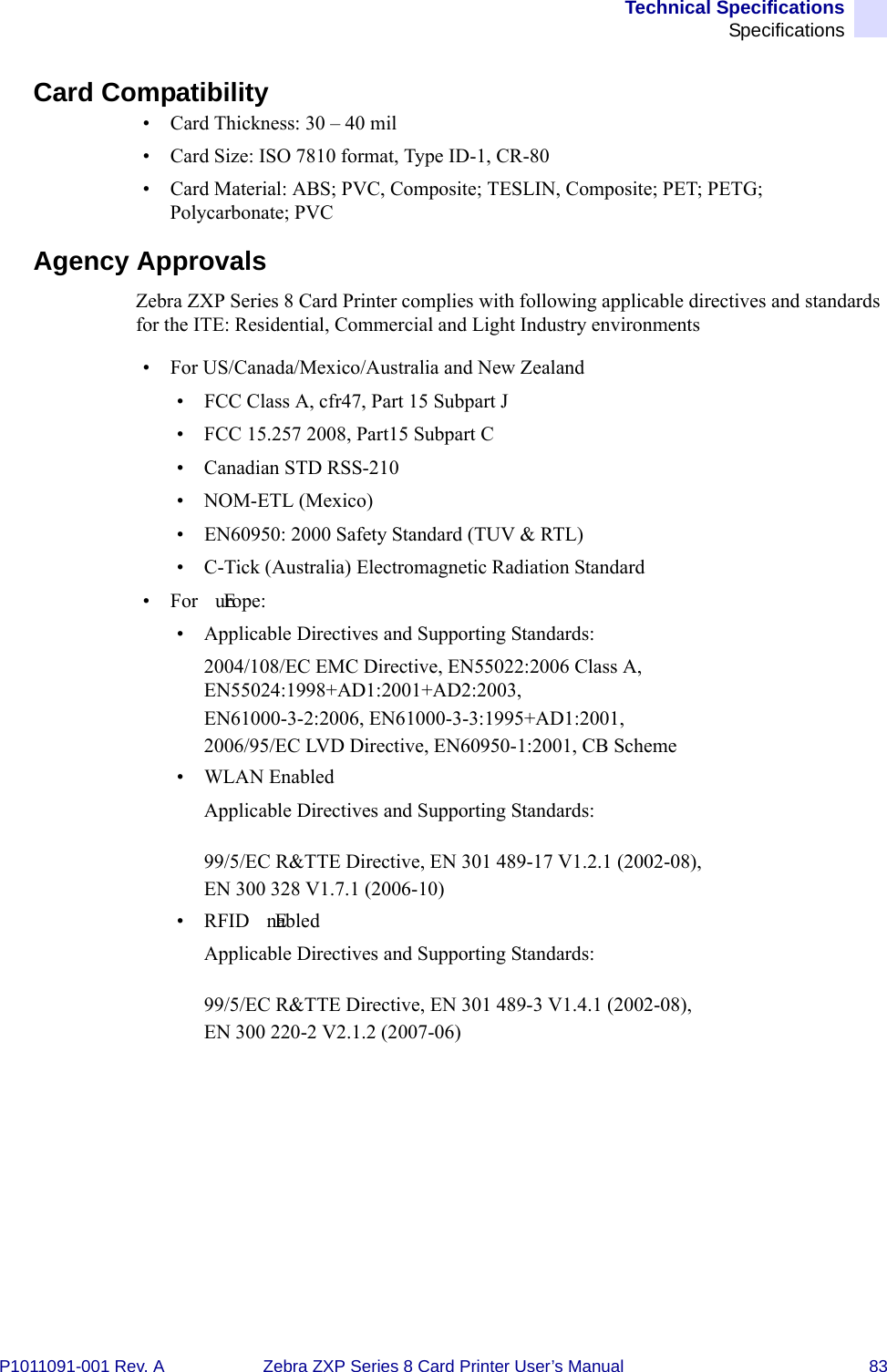 Technical SpecificationsSpecificationsP1011091-001 Rev. A Zebra ZXP Series 8 Card Printer User’s Manual 83Card Compatibility• Card Thickness: 30 – 40 mil• Card Size: ISO 7810 format, Type ID-1, CR-80• Card Material: ABS; PVC, Composite; TESLIN, Composite; PET; PETG; Polycarbonate; PVC Agency ApprovalsZebra ZXP Series 8 Card Printer complies with following applicable directives and standards for the ITE: Residential, Commercial and Light Industry environments• For US/Canada/Mexico/Australia and New Zealand• FCC Class A, cfr47, Part 15 Subpart J• FCC 15.257 2008, Part15 Subpart C • Canadian STD RSS-210• NOM-ETL (Mexico)• EN60950: 2000 Safety Standard (TUV &amp; RTL)• C-Tick (Australia) Electromagnetic Radiation Standard•For  Europe:• Applicable Directives and Supporting Standards:2004/108/EC EMC Directive, EN55022:2006 Class A, EN55024:1998+AD1:2001+AD2:2003,EN61000-3-2:2006, EN61000-3-3:1995+AD1:2001,2006/95/EC LVD Directive, EN60950-1:2001, CB Scheme• WLAN EnabledApplicable Directives and Supporting Standards:99/5/EC R&amp;TTE Directive, EN 301 489-17 V1.2.1 (2002-08), EN 300 328 V1.7.1 (2006-10)•RFID  EnabledApplicable Directives and Supporting Standards: 99/5/EC R&amp;TTE Directive, EN 301 489-3 V1.4.1 (2002-08), EN 300 220-2 V2.1.2 (2007-06)