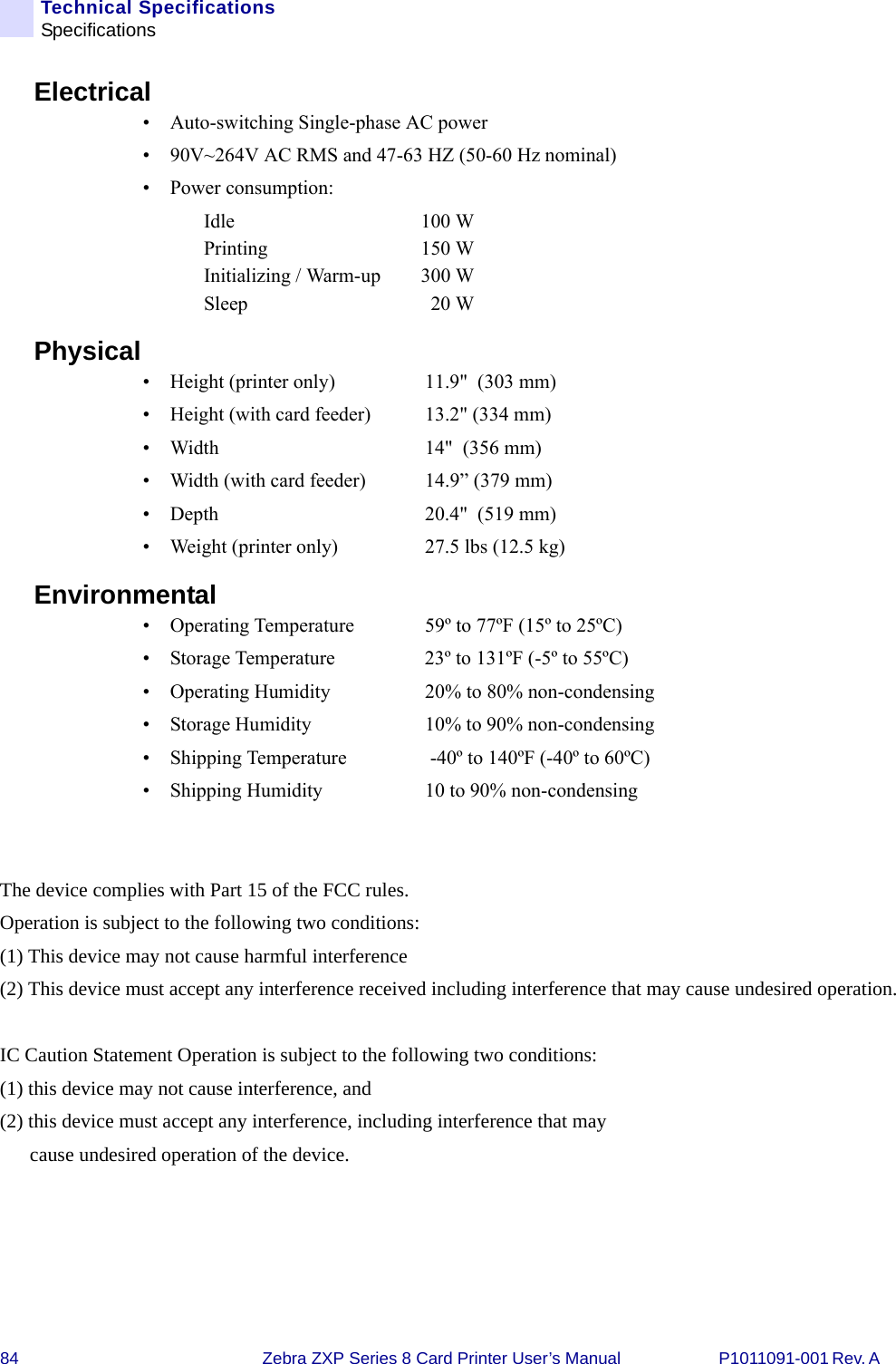 84 Zebra ZXP Series 8 Card Printer User’s Manual P1011091-001 Rev. A Technical SpecificationsSpecificationsElectrical• Auto-switching Single-phase AC power• 90V~264V AC RMS and 47-63 HZ (50-60 Hz nominal)• Power consumption: Idle 100 WPrinting 150 WInitializing / Warm-up 300 WSleep 20 WPhysical• Height (printer only)  11.9&quot;  (303 mm)• Height (with card feeder) 13.2&quot; (334 mm)• Width  14&quot;  (356 mm)• Width (with card feeder) 14.9” (379 mm)• Depth  20.4&quot;  (519 mm)• Weight (printer only)  27.5 lbs (12.5 kg) Environmental• Operating Temperature  59º to 77ºF (15º to 25ºC) • Storage Temperature  23º to 131ºF (-5º to 55ºC)• Operating Humidity  20% to 80% non-condensing• Storage Humidity  10% to 90% non-condensing • Shipping Temperature  -40º to 140ºF (-40º to 60ºC)• Shipping Humidity  10 to 90% non-condensing  The device complies with Part 15 of the FCC rules.  Operation is subject to the following two conditions: (1) This device may not cause harmful interference (2) This device must accept any interference received including interference that may cause undesired operation. IC Caution Statement Operation is subject to the following two conditions: (1) this device may not cause interference, and (2) this device must accept any interference, including interference that may              cause undesired operation of the device.     