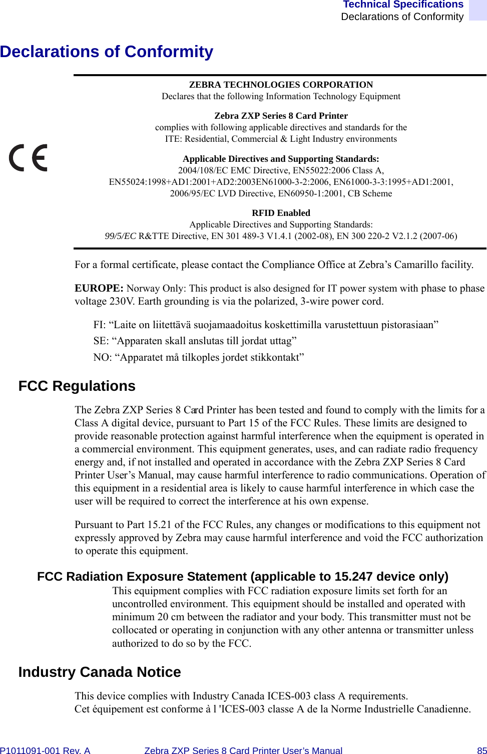 Technical SpecificationsDeclarations of ConformityP1011091-001 Rev. A Zebra ZXP Series 8 Card Printer User’s Manual 85Declarations of ConformityFor a formal certificate, please contact the Compliance Office at Zebra’s Camarillo facility.EUROPE: Norway Only: This product is also designed for IT power system with phase to phase voltage 230V. Earth grounding is via the polarized, 3-wire power cord.FI: “Laite on liitettävä suojamaadoitus koskettimilla varustettuun pistorasiaan”SE: “Apparaten skall anslutas till jordat uttag”NO: “Apparatet må tilkoples jordet stikkontakt”FCC RegulationsThe Zebra ZXP Series 8 Card Printer has been tested and found to comply with the limits for a Class A digital device, pursuant to Part 15 of the FCC Rules. These limits are designed to provide reasonable protection against harmful interference when the equipment is operated in a commercial environment. This equipment generates, uses, and can radiate radio frequency energy and, if not installed and operated in accordance with the Zebra ZXP Series 8 Card Printer User’s Manual, may cause harmful interference to radio communications. Operation of this equipment in a residential area is likely to cause harmful interference in which case the user will be required to correct the interference at his own expense.Pursuant to Part 15.21 of the FCC Rules, any changes or modifications to this equipment not expressly approved by Zebra may cause harmful interference and void the FCC authorization to operate this equipment.FCC Radiation Exposure Statement (applicable to 15.247 device only)This equipment complies with FCC radiation exposure limits set forth for an uncontrolled environment. This equipment should be installed and operated with minimum 20 cm between the radiator and your body. This transmitter must not be collocated or operating in conjunction with any other antenna or transmitter unless authorized to do so by the FCC.Industry Canada NoticeThis device complies with Industry Canada ICES-003 class A requirements.Cet équipement est conforme à l &apos;ICES-003 classe A de la Norme Industrielle Canadienne.ZEBRA TECHNOLOGIES CORPORATIONDeclares that the following Information Technology EquipmentZebra ZXP Series 8 Card Printercomplies with following applicable directives and standards for theITE: Residential, Commercial &amp; Light Industry environmentsApplicable Directives and Supporting Standards:2004/108/EC EMC Directive, EN55022:2006 Class A, EN55024:1998+AD1:2001+AD2:2003EN61000-3-2:2006, EN61000-3-3:1995+AD1:2001,2006/95/EC LVD Directive, EN60950-1:2001, CB SchemeRFID EnabledApplicable Directives and Supporting Standards:99/5/EC R&amp;TTE Directive, EN 301 489-3 V1.4.1 (2002-08), EN 300 220-2 V2.1.2 (2007-06)