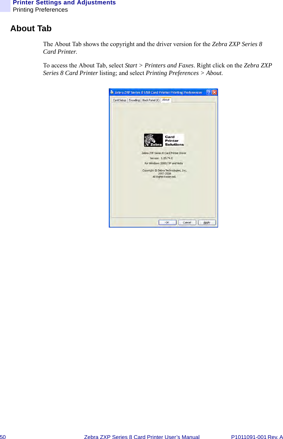 50 Zebra ZXP Series 8 Card Printer User’s Manual P1011091-001 Rev. A Printer Settings and AdjustmentsPrinting PreferencesAbout TabThe About Tab shows the copyright and the driver version for the Zebra ZXP Series 8 Card Printer.To access the About Tab, select Start &gt; Printers and Faxes. Right click on the Zebra ZXP Series 8 Card Printer listing; and select Printing Preferences &gt; About.