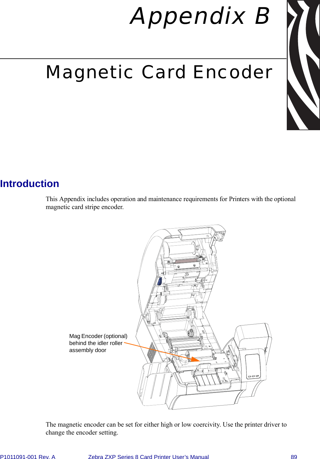 P1011091-001 Rev. A Zebra ZXP Series 8 Card Printer User’s Manual 89Appendix BMagnetic Card EncoderIntroductionThis Appendix includes operation and maintenance requirements for Printers with the optional magnetic card stripe encoder.The magnetic encoder can be set for either high or low coercivity. Use the printer driver to change the encoder setting.Mag Encoder (optional) behind the idler roller assembly door