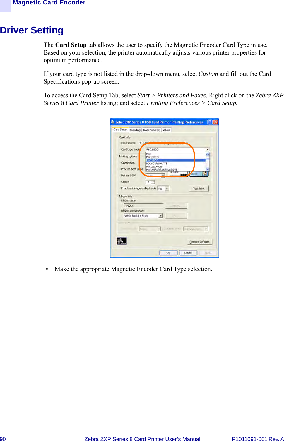 90 Zebra ZXP Series 8 Card Printer User’s Manual P1011091-001 Rev. A Magnetic Card EncoderDriver SettingThe Card Setup tab allows the user to specify the Magnetic Encoder Card Type in use. Based on your selection, the printer automatically adjusts various printer properties for optimum performance. If your card type is not listed in the drop-down menu, select Custom and fill out the Card Specifications pop-up screen.To access the Card Setup Tab, select Start &gt; Printers and Faxes. Right click on the Zebra ZXP Series 8 Card Printer listing; and select Printing Preferences &gt; Card Setup.• Make the appropriate Magnetic Encoder Card Type selection.