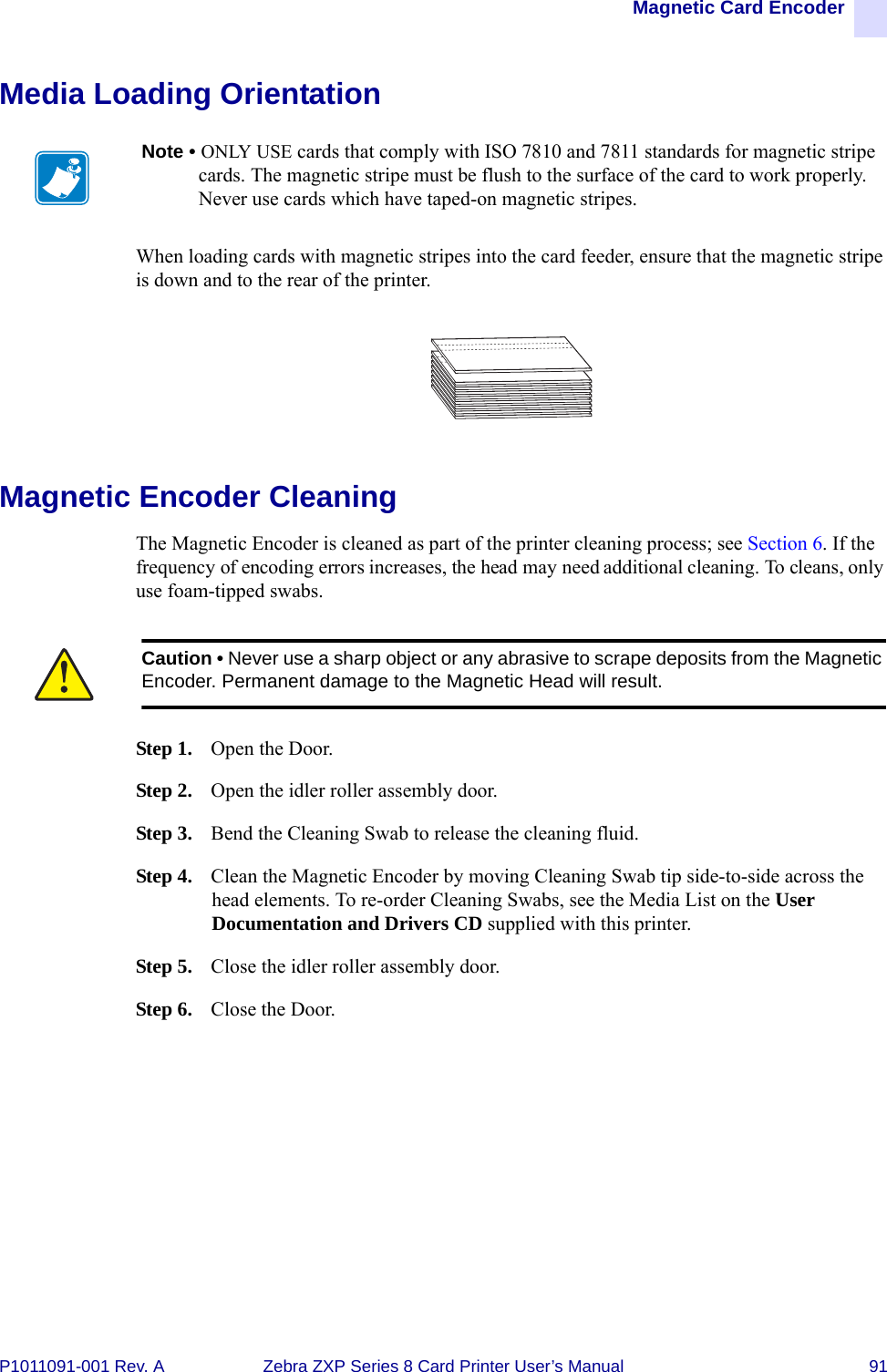 Magnetic Card EncoderP1011091-001 Rev. A Zebra ZXP Series 8 Card Printer User’s Manual 91Media Loading OrientationWhen loading cards with magnetic stripes into the card feeder, ensure that the magnetic stripe is down and to the rear of the printer.Magnetic Encoder CleaningThe Magnetic Encoder is cleaned as part of the printer cleaning process; see Section 6. If the frequency of encoding errors increases, the head may need additional cleaning. To cleans, only use foam-tipped swabs.Step 1. Open the Door.Step 2. Open the idler roller assembly door.Step 3. Bend the Cleaning Swab to release the cleaning fluid.Step 4. Clean the Magnetic Encoder by moving Cleaning Swab tip side-to-side across the head elements. To re-order Cleaning Swabs, see the Media List on the User Documentation and Drivers CD supplied with this printer.Step 5. Close the idler roller assembly door.Step 6. Close the Door.Note • ONLY USE cards that comply with ISO 7810 and 7811 standards for magnetic stripe cards. The magnetic stripe must be flush to the surface of the card to work properly. Never use cards which have taped-on magnetic stripes.Caution • Never use a sharp object or any abrasive to scrape deposits from the Magnetic Encoder. Permanent damage to the Magnetic Head will result.