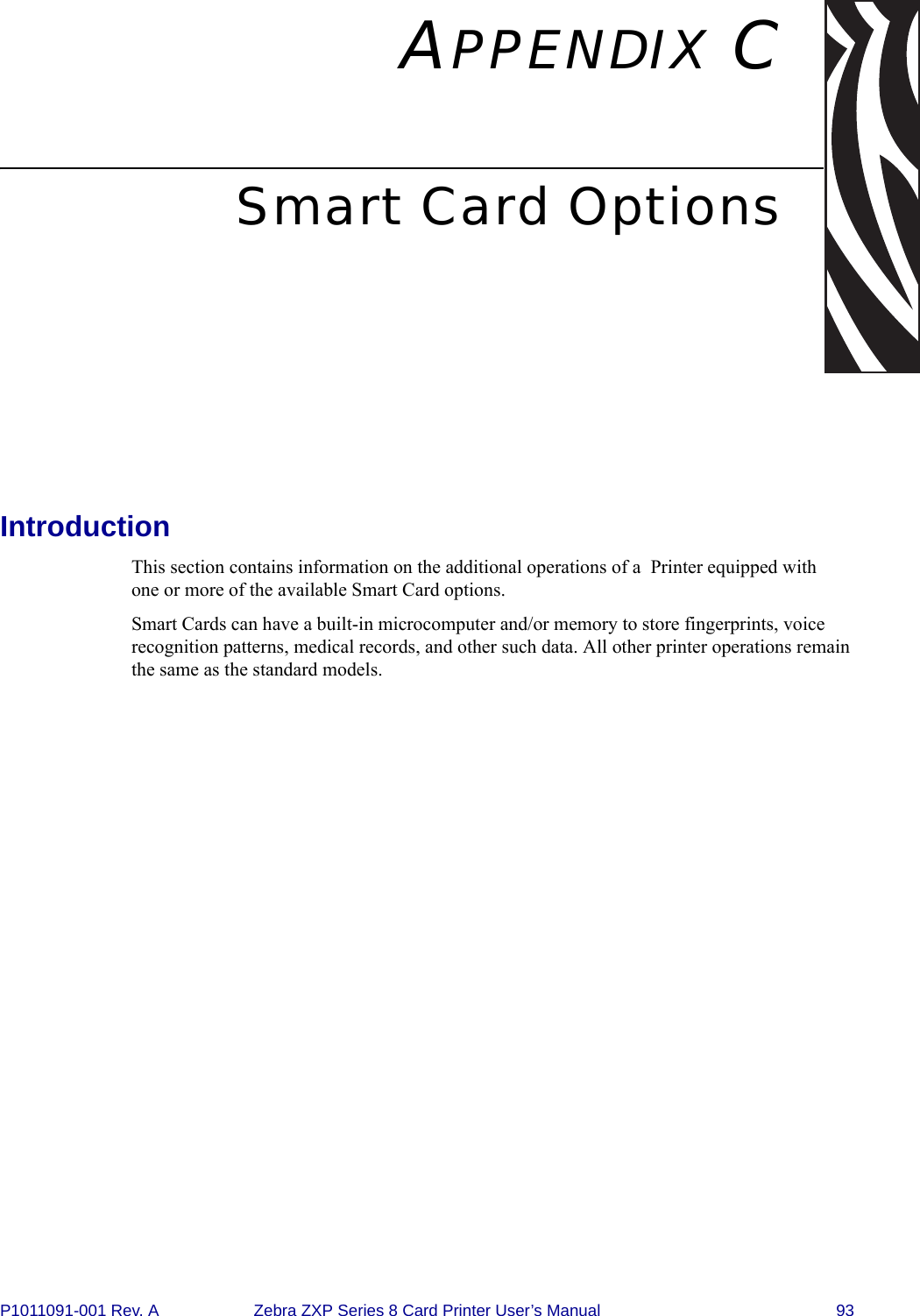 P1011091-001 Rev. A Zebra ZXP Series 8 Card Printer User’s Manual 93APPENDIX CSmart Card OptionsIntroductionThis section contains information on the additional operations of a  Printer equipped with one or more of the available Smart Card options.Smart Cards can have a built-in microcomputer and/or memory to store fingerprints, voice recognition patterns, medical records, and other such data. All other printer operations remain the same as the standard models.