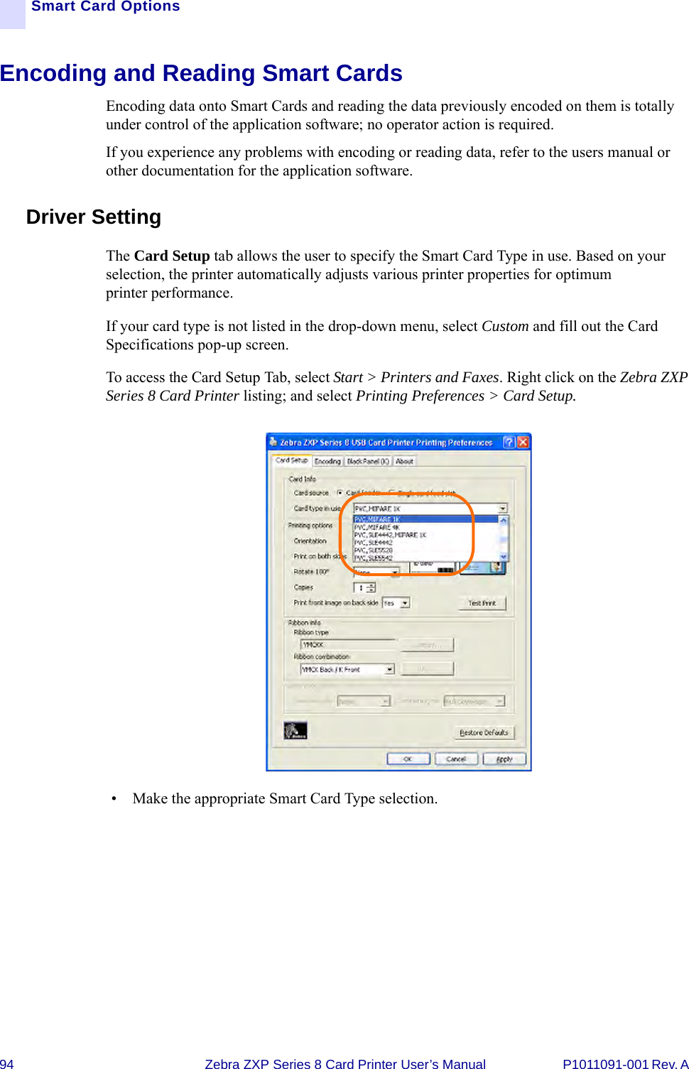 94 Zebra ZXP Series 8 Card Printer User’s Manual P1011091-001 Rev. A Smart Card OptionsEncoding and Reading Smart CardsEncoding data onto Smart Cards and reading the data previously encoded on them is totally under control of the application software; no operator action is required.If you experience any problems with encoding or reading data, refer to the users manual or other documentation for the application software.Driver SettingThe Card Setup tab allows the user to specify the Smart Card Type in use. Based on your selection, the printer automatically adjusts various printer properties for optimum printer performance. If your card type is not listed in the drop-down menu, select Custom and fill out the Card Specifications pop-up screen.To access the Card Setup Tab, select Start &gt; Printers and Faxes. Right click on the Zebra ZXP Series 8 Card Printer listing; and select Printing Preferences &gt; Card Setup.• Make the appropriate Smart Card Type selection.