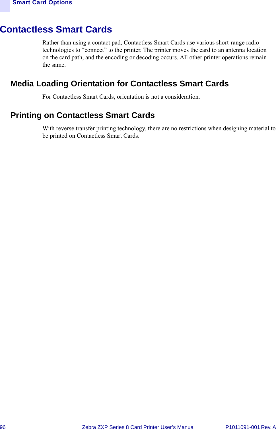 96 Zebra ZXP Series 8 Card Printer User’s Manual P1011091-001 Rev. A Smart Card OptionsContactless Smart CardsRather than using a contact pad, Contactless Smart Cards use various short-range radio technologies to “connect” to the printer. The printer moves the card to an antenna location on the card path, and the encoding or decoding occurs. All other printer operations remain the same.Media Loading Orientation for Contactless Smart CardsFor Contactless Smart Cards, orientation is not a consideration.Printing on Contactless Smart CardsWith reverse transfer printing technology, there are no restrictions when designing material to be printed on Contactless Smart Cards.