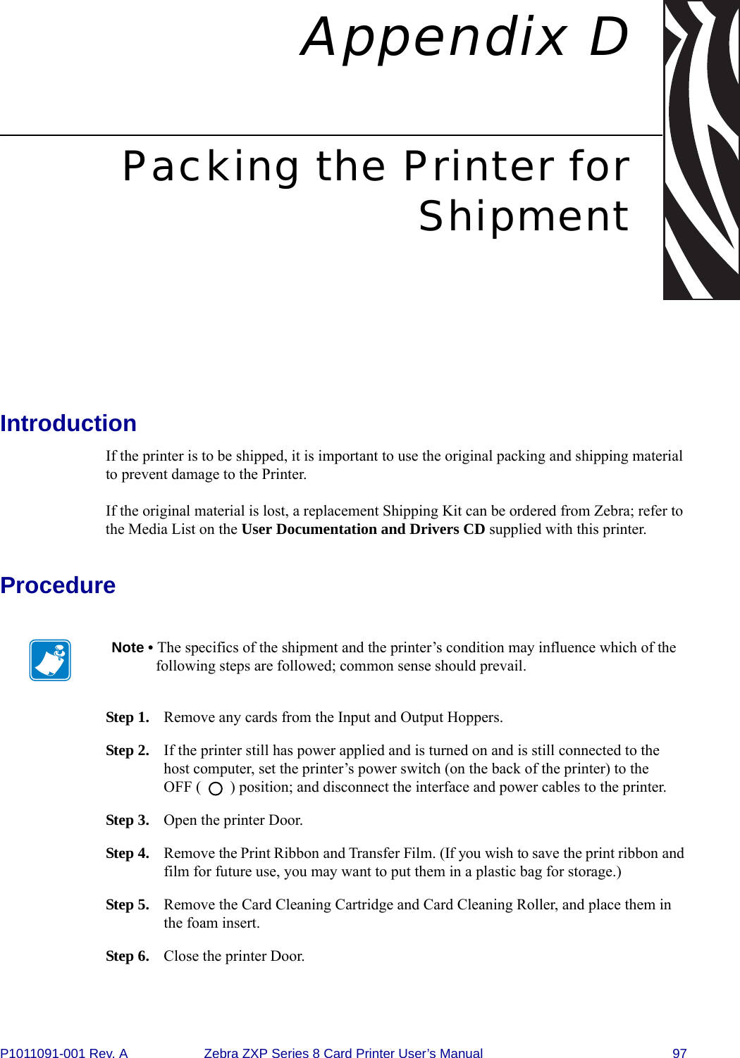 P1011091-001 Rev. A Zebra ZXP Series 8 Card Printer User’s Manual 97Appendix DPacking the Printer forShipmentIntroductionIf the printer is to be shipped, it is important to use the original packing and shipping material to prevent damage to the Printer. If the original material is lost, a replacement Shipping Kit can be ordered from Zebra; refer to the Media List on the User Documentation and Drivers CD supplied with this printer.ProcedureStep 1. Remove any cards from the Input and Output Hoppers.Step 2. If the printer still has power applied and is turned on and is still connected to the host computer, set the printer’s power switch (on the back of the printer) to the OFF (   ) position; and disconnect the interface and power cables to the printer.Step 3. Open the printer Door.Step 4. Remove the Print Ribbon and Transfer Film. (If you wish to save the print ribbon and film for future use, you may want to put them in a plastic bag for storage.)Step 5. Remove the Card Cleaning Cartridge and Card Cleaning Roller, and place them in the foam insert. Step 6. Close the printer Door.Note • The specifics of the shipment and the printer’s condition may influence which of the following steps are followed; common sense should prevail.