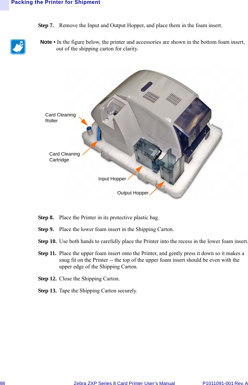 98 Zebra ZXP Series 8 Card Printer User’s Manual P1011091-001 Rev. A Packing the Printer for ShipmentStep 7. Remove the Input and Output Hopper, and place them in the foam insert.Step 8. Place the Printer in its protective plastic bag.Step 9. Place the lower foam insert in the Shipping Carton.Step 10. Use both hands to carefully place the Printer into the recess in the lower foam insert.Step 11. Place the upper foam insert onto the Printer, and gently press it down so it makes a snug fit on the Printer -- the top of the upper foam insert should be even with the upper edge of the Shipping Carton.Step 12. Close the Shipping Carton.Step 13. Tape the Shipping Carton securely.Note • In the figure below, the printer and accessories are shown in the bottom foam insert, out of the shipping carton for clarity.Card Cleaning RollerCard Cleaning CartridgeInput HopperOutput Hopper