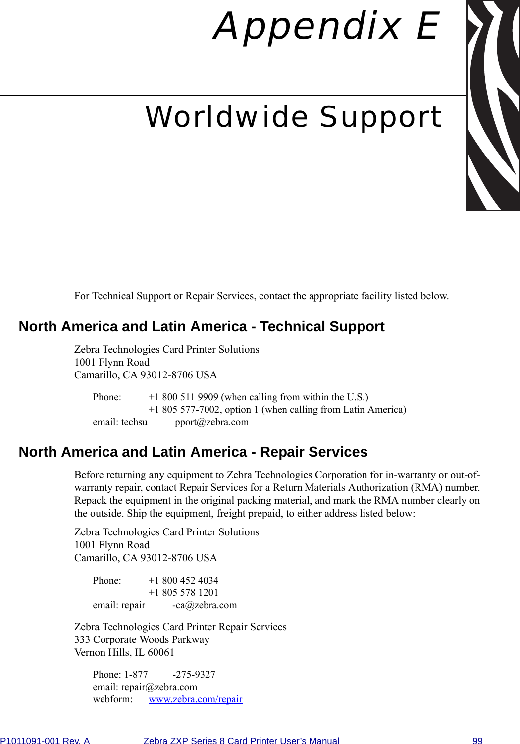 P1011091-001 Rev. A Zebra ZXP Series 8 Card Printer User’s Manual 99Appendix EWorldwide SupportFor Technical Support or Repair Services, contact the appropriate facility listed below.North America and Latin America - Technical SupportZebra Technologies Card Printer Solutions1001 Flynn RoadCamarillo, CA 93012-8706 USAPhone:  +1 800 511 9909 (when calling from within the U.S.)+1 805 577-7002, option 1 (when calling from Latin America)email: techsu pport@zebra.comNorth America and Latin America - Repair Services Before returning any equipment to Zebra Technologies Corporation for in-warranty or out-of-warranty repair, contact Repair Services for a Return Materials Authorization (RMA) number. Repack the equipment in the original packing material, and mark the RMA number clearly on the outside. Ship the equipment, freight prepaid, to either address listed below:Zebra Technologies Card Printer Solutions1001 Flynn RoadCamarillo, CA 93012-8706 USAPhone:  +1 800 452 4034+1 805 578 1201email: repair -ca@zebra.comZebra Technologies Card Printer Repair Services333 Corporate Woods ParkwayVernon Hills, IL 60061Phone: 1-877 -275-9327email: repair@zebra.comwebform: www.zebra.com/repair