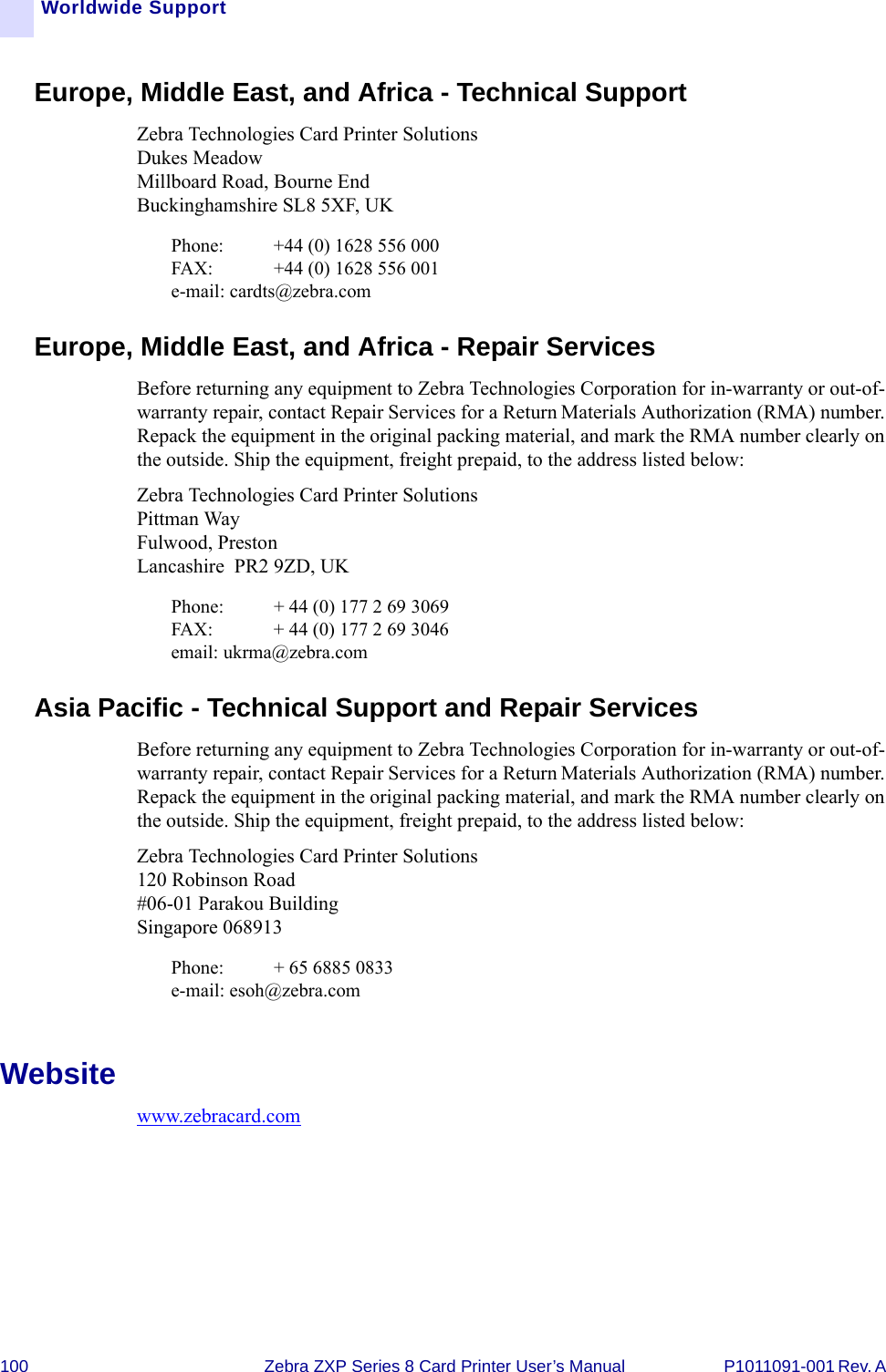 100 Zebra ZXP Series 8 Card Printer User’s Manual P1011091-001 Rev. A Worldwide SupportEurope, Middle East, and Africa - Technical SupportZebra Technologies Card Printer SolutionsDukes MeadowMillboard Road, Bourne EndBuckinghamshire SL8 5XF, UKPhone:  +44 (0) 1628 556 000FAX: +44 (0) 1628 556 001e-mail: cardts@zebra.comEurope, Middle East, and Africa - Repair ServicesBefore returning any equipment to Zebra Technologies Corporation for in-warranty or out-of-warranty repair, contact Repair Services for a Return Materials Authorization (RMA) number. Repack the equipment in the original packing material, and mark the RMA number clearly on the outside. Ship the equipment, freight prepaid, to the address listed below:Zebra Technologies Card Printer SolutionsPittman Way Fulwood, Preston Lancashire  PR2 9ZD, UKPhone:  + 44 (0) 177 2 69 3069FAX:  + 44 (0) 177 2 69 3046email: ukrma@zebra.comAsia Pacific - Technical Support and Repair ServicesBefore returning any equipment to Zebra Technologies Corporation for in-warranty or out-of-warranty repair, contact Repair Services for a Return Materials Authorization (RMA) number. Repack the equipment in the original packing material, and mark the RMA number clearly on the outside. Ship the equipment, freight prepaid, to the address listed below:Zebra Technologies Card Printer Solutions120 Robinson Road#06-01 Parakou BuildingSingapore 068913Phone:  + 65 6885 0833e-mail: esoh@zebra.comWebsitewww.zebracard.com