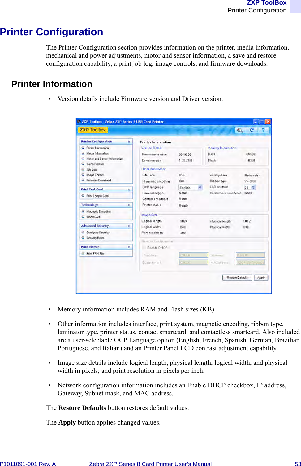 ZXP ToolBoxPrinter ConfigurationP1011091-001 Rev. A Zebra ZXP Series 8 Card Printer User’s Manual 53Printer ConfigurationThe Printer Configuration section provides information on the printer, media information, mechanical and power adjustments, motor and sensor information, a save and restore configuration capability, a print job log, image controls, and firmware downloads.Printer Information• Version details include Firmware version and Driver version.• Memory information includes RAM and Flash sizes (KB).• Other information includes interface, print system, magnetic encoding, ribbon type, laminator type, printer status, contact smartcard, and contactless smartcard. Also included are a user-selectable OCP Language option (English, French, Spanish, German, Brazilian Portuguese, and Italian) and an Printer Panel LCD contrast adjustment capability.• Image size details include logical length, physical length, logical width, and physical width in pixels; and print resolution in pixels per inch.• Network configuration information includes an Enable DHCP checkbox, IP address, Gateway, Subnet mask, and MAC address.The Restore Defaults button restores default values.The Apply button applies changed values.