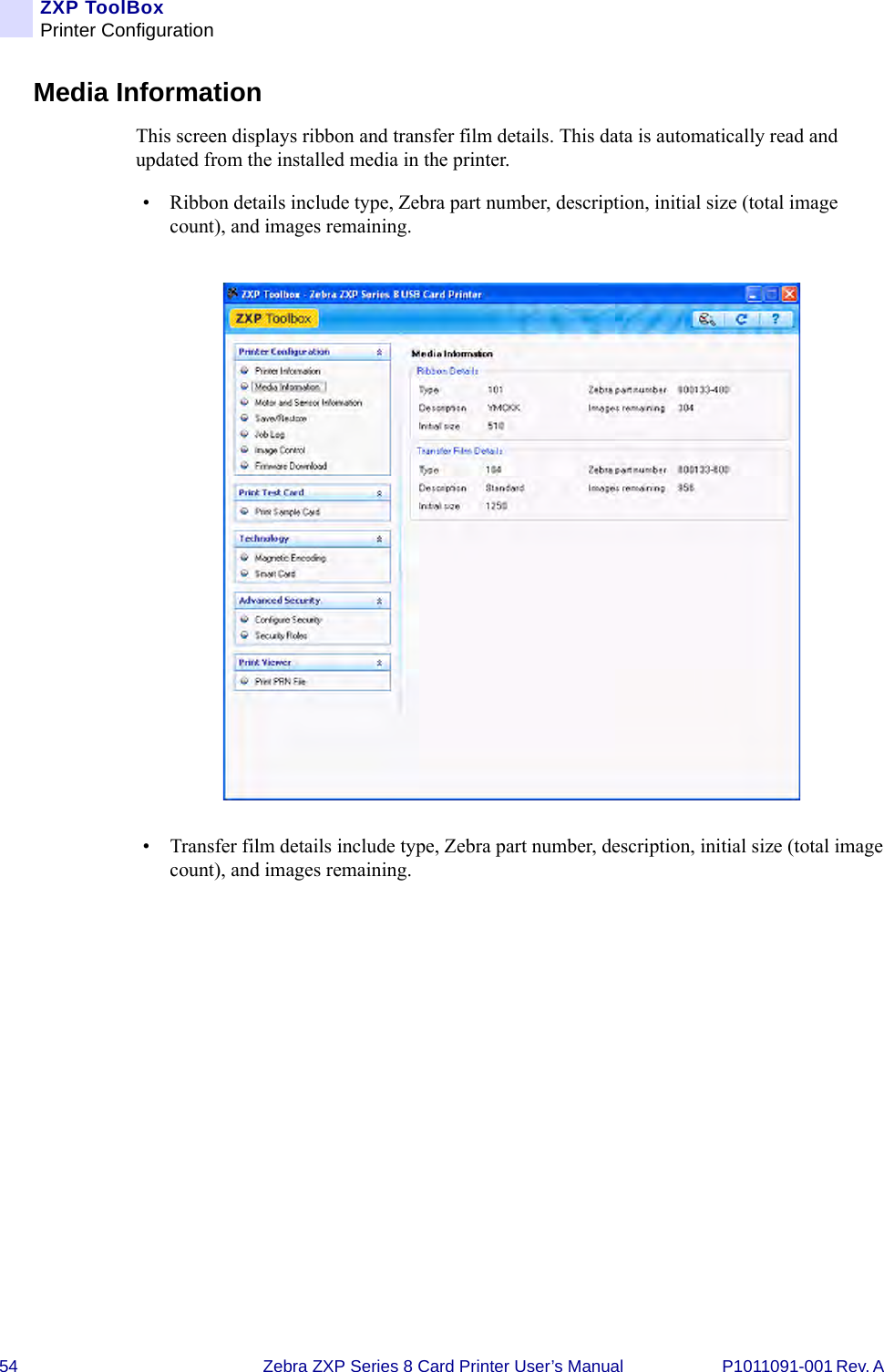 54 Zebra ZXP Series 8 Card Printer User’s Manual P1011091-001 Rev. A ZXP ToolBoxPrinter ConfigurationMedia InformationThis screen displays ribbon and transfer film details. This data is automatically read and updated from the installed media in the printer.• Ribbon details include type, Zebra part number, description, initial size (total image count), and images remaining.• Transfer film details include type, Zebra part number, description, initial size (total image count), and images remaining.