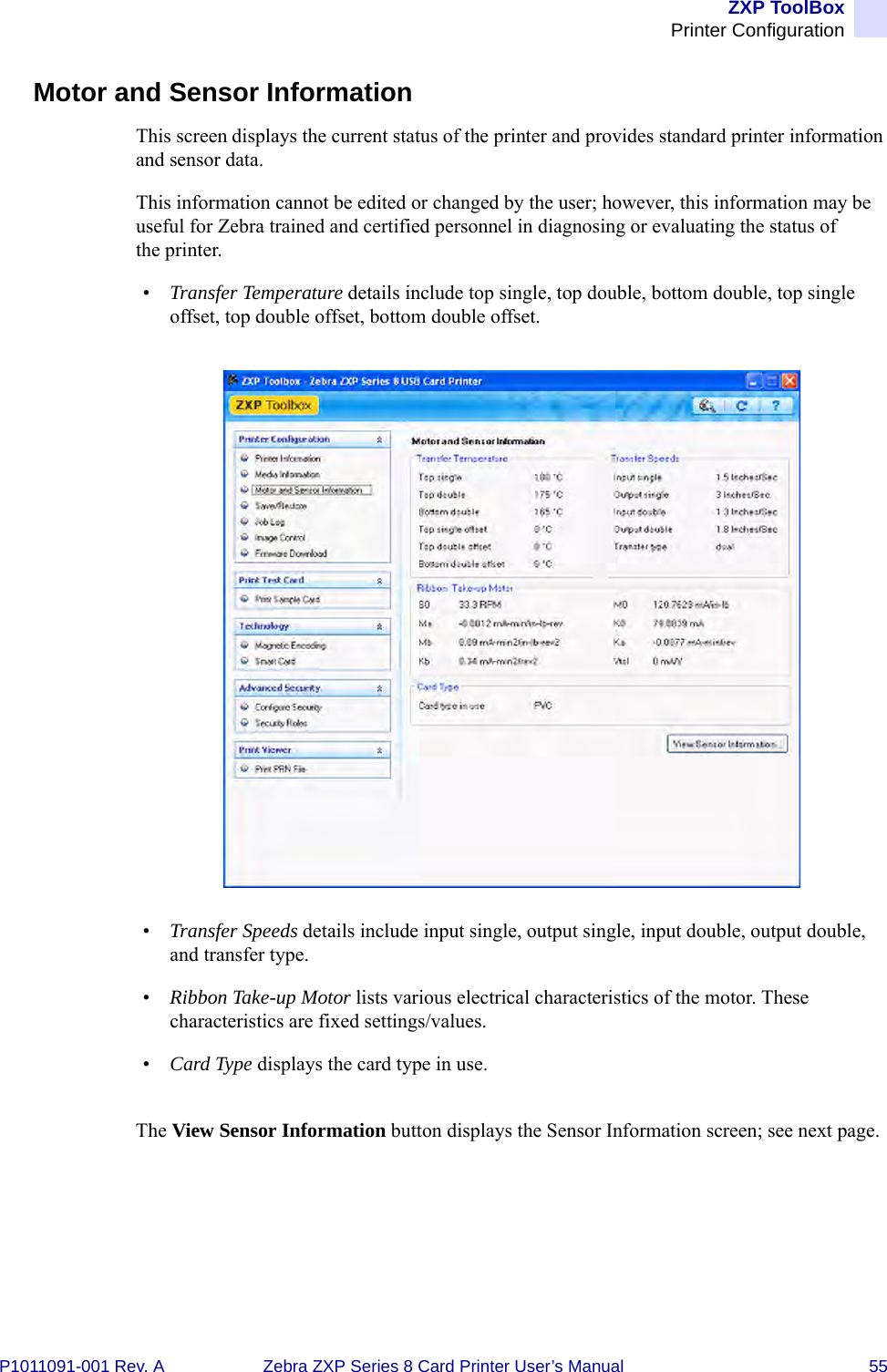 ZXP ToolBoxPrinter ConfigurationP1011091-001 Rev. A Zebra ZXP Series 8 Card Printer User’s Manual 55Motor and Sensor InformationThis screen displays the current status of the printer and provides standard printer information and sensor data. This information cannot be edited or changed by the user; however, this information may be useful for Zebra trained and certified personnel in diagnosing or evaluating the status of the printer.•Transfer Temperature details include top single, top double, bottom double, top single offset, top double offset, bottom double offset.•Transfer Speeds details include input single, output single, input double, output double, and transfer type.•Ribbon Take-up Motor lists various electrical characteristics of the motor. These characteristics are fixed settings/values.•Card Type displays the card type in use.The View Sensor Information button displays the Sensor Information screen; see next page.