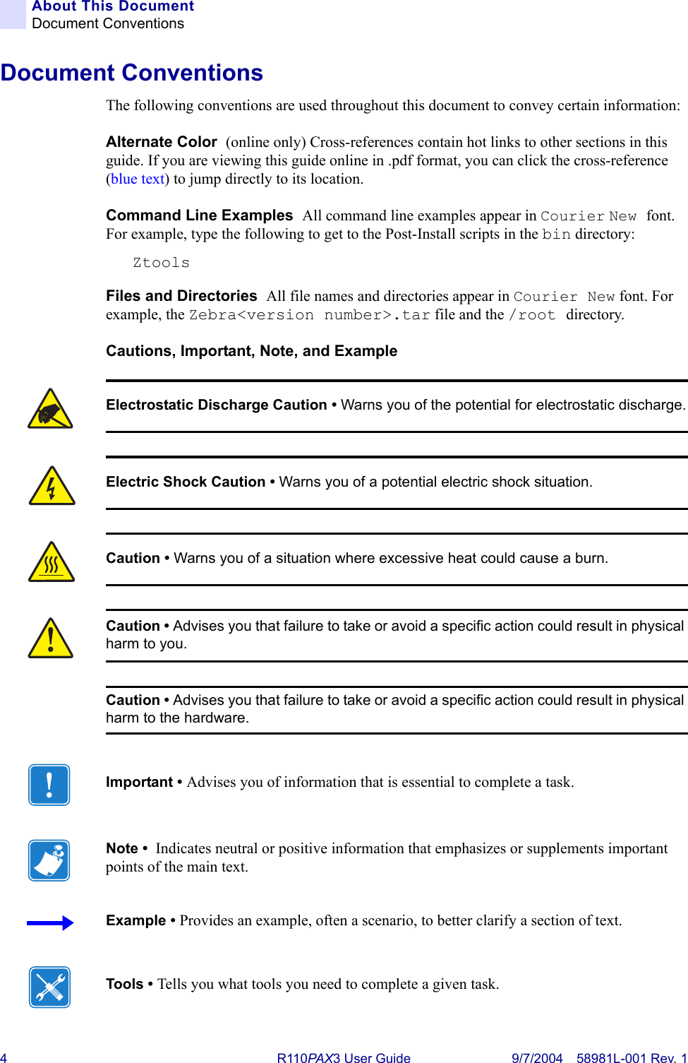 4R110PAX3 User Guide 9/7/2004 58981L-001 Rev. 1About This DocumentDocument ConventionsDocument ConventionsThe following conventions are used throughout this document to convey certain information: Alternate Color  (online only) Cross-references contain hot links to other sections in this guide. If you are viewing this guide online in .pdf format, you can click the cross-reference (blue text) to jump directly to its location. Command Line Examples  All command line examples appear in Courier New font. For example, type the following to get to the Post-Install scripts in the bin directory:ZtoolsFiles and Directories  All file names and directories appear in Courier New font. For example, the Zebra&lt;version number&gt;.tar file and the /root directory.Cautions, Important, Note, and Example  Electrostatic Discharge Caution • Warns you of the potential for electrostatic discharge.Electric Shock Caution • Warns you of a potential electric shock situation.Caution • Warns you of a situation where excessive heat could cause a burn.Caution • Advises you that failure to take or avoid a specific action could result in physical harm to you.Caution • Advises you that failure to take or avoid a specific action could result in physical harm to the hardware.Important • Advises you of information that is essential to complete a task.Note •  Indicates neutral or positive information that emphasizes or supplements important points of the main text.Example • Provides an example, often a scenario, to better clarify a section of text.Tools • Tells you what tools you need to complete a given task.