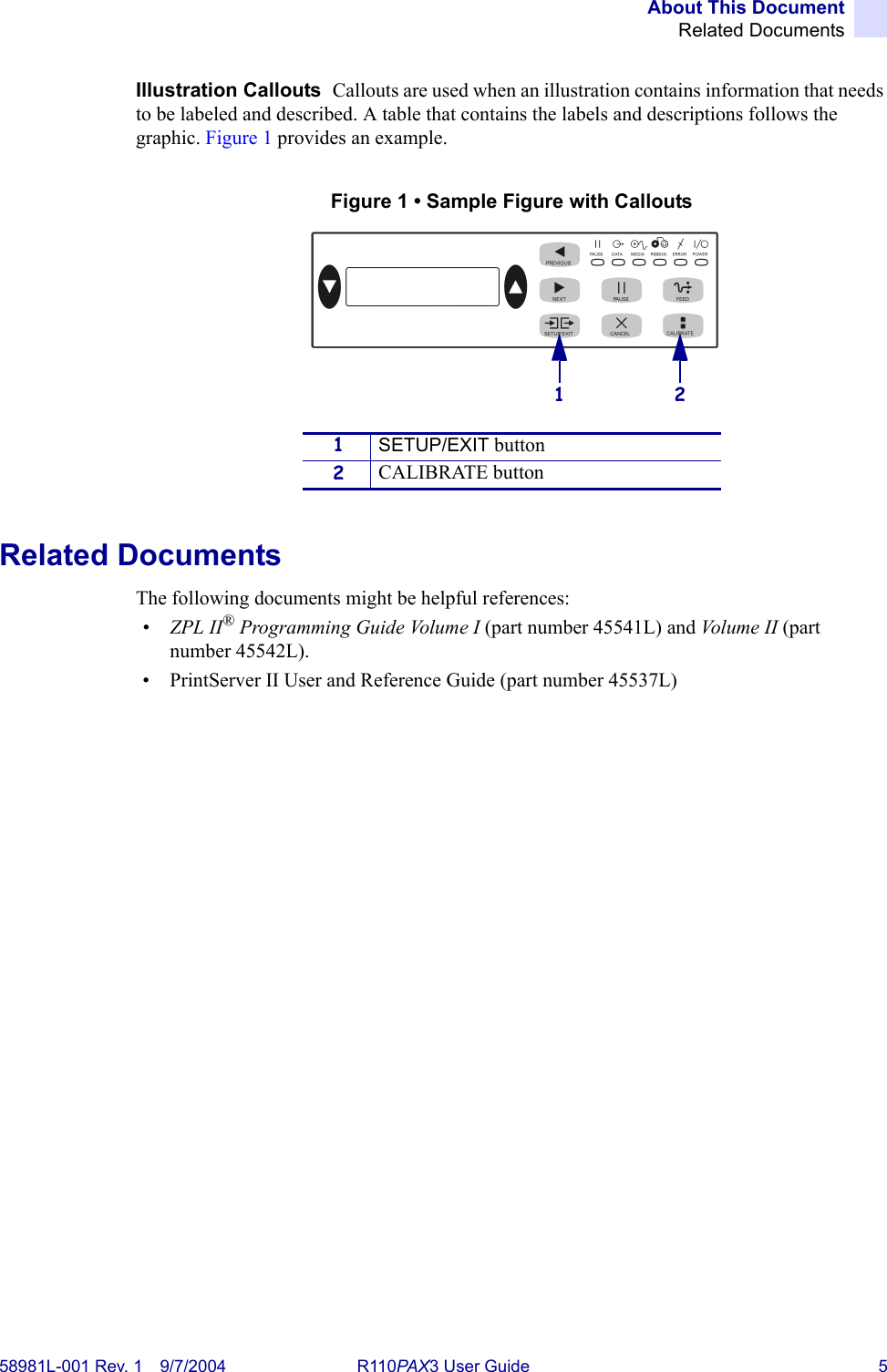 About This DocumentRelated Documents58981L-001 Rev. 1 9/7/2004 R110PAX3 User Guide 5Illustration Callouts  Callouts are used when an illustration contains information that needs to be labeled and described. A table that contains the labels and descriptions follows the graphic. Figure 1 provides an example.Figure 1 • Sample Figure with CalloutsRelated DocumentsThe following documents might be helpful references:•ZPL II® Programming Guide Volume I (part number 45541L) and Vo l u m e  I I  (part number 45542L).• PrintServer II User and Reference Guide (part number 45537L)1SETUP/EXIT button2CALIBRATE button21