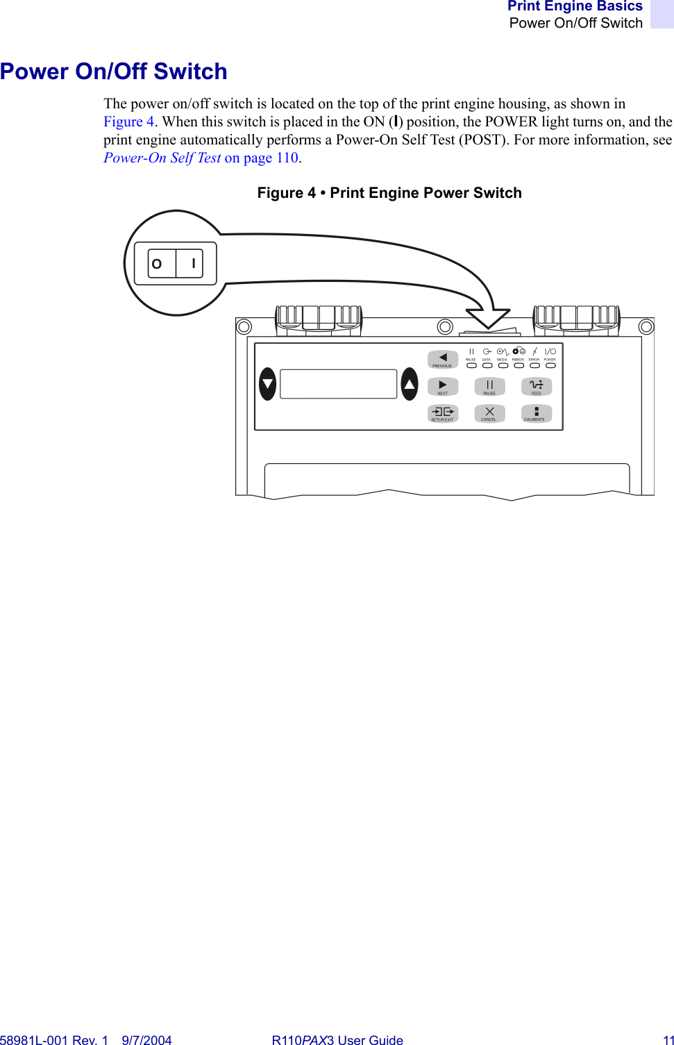 Print Engine BasicsPower On/Off Switch58981L-001 Rev. 1 9/7/2004 R110PAX3 User Guide 11Power On/Off SwitchThe power on/off switch is located on the top of the print engine housing, as shown in Figure 4. When this switch is placed in the ON (I) position, the POWER light turns on, and the print engine automatically performs a Power-On Self Test (POST). For more information, see Power-On Self Test on page 110.Figure 4 • Print Engine Power Switch