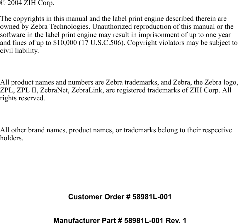 Customer Order # 58981L-001Manufacturer Part # 58981L-001 Rev. 1© 2004 ZIH Corp.The copyrights in this manual and the label print engine described therein are owned by Zebra Technologies. Unauthorized reproduction of this manual or the software in the label print engine may result in imprisonment of up to one year and fines of up to $10,000 (17 U.S.C.506). Copyright violators may be subject to civil liability.All product names and numbers are Zebra trademarks, and Zebra, the Zebra logo, ZPL, ZPL II, ZebraNet, ZebraLink, are registered trademarks of ZIH Corp. All rights reserved.All other brand names, product names, or trademarks belong to their respective holders.