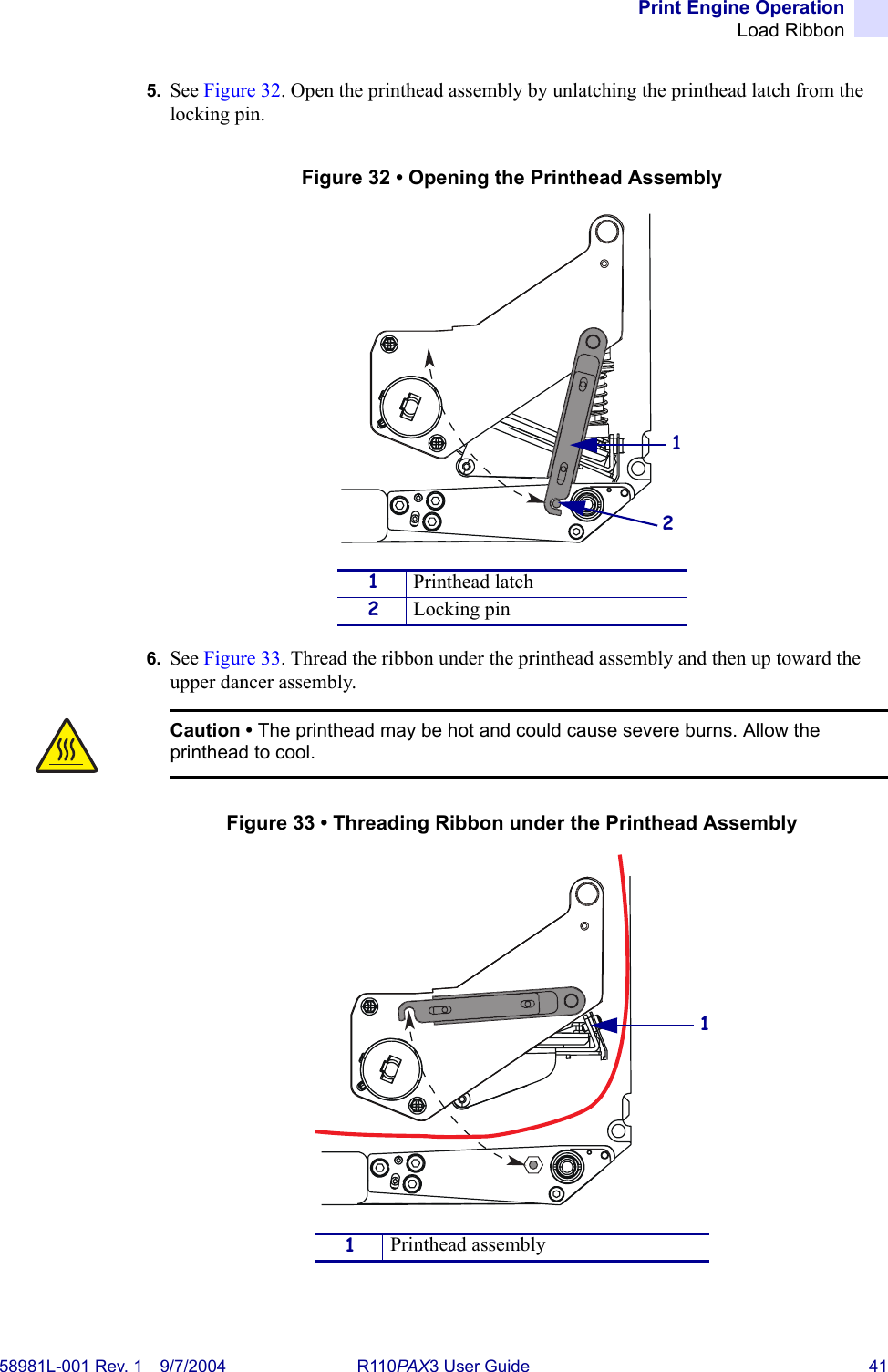 Print Engine OperationLoad Ribbon58981L-001 Rev. 1 9/7/2004 R110PAX3 User Guide 415. See Figure 32. Open the printhead assembly by unlatching the printhead latch from the locking pin.Figure 32 • Opening the Printhead Assembly6. See Figure 33. Thread the ribbon under the printhead assembly and then up toward the upper dancer assembly.Figure 33 • Threading Ribbon under the Printhead Assembly1Printhead latch2Locking pinCaution • The printhead may be hot and could cause severe burns. Allow the printhead to cool.1  Printhead assembly121