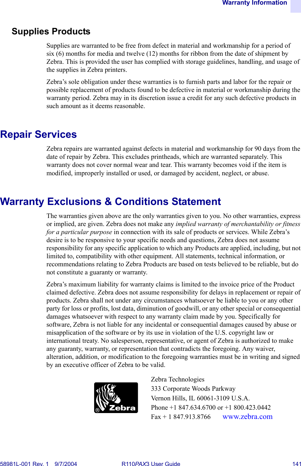 Warranty Information58981L-001 Rev. 1 9/7/2004 R110PAX3 User Guide 141Supplies ProductsSupplies are warranted to be free from defect in material and workmanship for a period of six (6) months for media and twelve (12) months for ribbon from the date of shipment by Zebra. This is provided the user has complied with storage guidelines, handling, and usage of the supplies in Zebra printers. Zebra’s sole obligation under these warranties is to furnish parts and labor for the repair or possible replacement of products found to be defective in material or workmanship during the warranty period. Zebra may in its discretion issue a credit for any such defective products in such amount as it deems reasonable.Repair ServicesZebra repairs are warranted against defects in material and workmanship for 90 days from the date of repair by Zebra. This excludes printheads, which are warranted separately. This warranty does not cover normal wear and tear. This warranty becomes void if the item is modified, improperly installed or used, or damaged by accident, neglect, or abuse.Warranty Exclusions &amp; Conditions StatementThe warranties given above are the only warranties given to you. No other warranties, express or implied, are given. Zebra does not make any implied warranty of merchantability or fitness for a particular purpose in connection with its sale of products or services. While Zebra’s desire is to be responsive to your specific needs and questions, Zebra does not assume responsibility for any specific application to which any Products are applied, including, but not limited to, compatibility with other equipment. All statements, technical information, or recommendations relating to Zebra Products are based on tests believed to be reliable, but do not constitute a guaranty or warranty.Zebra’s maximum liability for warranty claims is limited to the invoice price of the Product claimed defective. Zebra does not assume responsibility for delays in replacement or repair of products. Zebra shall not under any circumstances whatsoever be liable to you or any other party for loss or profits, lost data, diminution of goodwill, or any other special or consequential damages whatsoever with respect to any warranty claim made by you. Specifically for software, Zebra is not liable for any incidental or consequential damages caused by abuse or misapplication of the software or by its use in violation of the U.S. copyright law or international treaty. No salesperson, representative, or agent of Zebra is authorized to make any guaranty, warranty, or representation that contradicts the foregoing. Any waiver, alteration, addition, or modification to the foregoing warranties must be in writing and signed by an executive officer of Zebra to be valid.Zebra Technologies333 Corporate Woods ParkwayVernon Hills, IL 60061-3109 U.S.A.Phone +1 847.634.6700 or +1 800.423.0442Fax + 1 847.913.8766  www.zebra.com