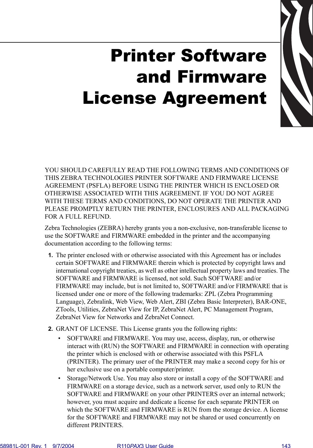 58981L-001 Rev. 1 9/7/2004 R110PAX3 User Guide 143Printer Softwareand FirmwareLicense AgreementYOU SHOULD CAREFULLY READ THE FOLLOWING TERMS AND CONDITIONS OF THIS ZEBRA TECHNOLOGIES PRINTER SOFTWARE AND FIRMWARE LICENSE AGREEMENT (PSFLA) BEFORE USING THE PRINTER WHICH IS ENCLOSED OR OTHERWISE ASSOCIATED WITH THIS AGREEMENT. IF YOU DO NOT AGREE WITH THESE TERMS AND CONDITIONS, DO NOT OPERATE THE PRINTER AND PLEASE PROMPTLY RETURN THE PRINTER, ENCLOSURES AND ALL PACKAGING FOR A FULL REFUND.Zebra Technologies (ZEBRA) hereby grants you a non-exclusive, non-transferable license to use the SOFTWARE and FIRMWARE embedded in the printer and the accompanying documentation according to the following terms:1. The printer enclosed with or otherwise associated with this Agreement has or includes certain SOFTWARE and FIRMWARE therein which is protected by copyright laws and international copyright treaties, as well as other intellectual property laws and treaties. The SOFTWARE and FIRMWARE is licensed, not sold. Such SOFTWARE and/or FIRMWARE may include, but is not limited to, SOFTWARE and/or FIRMWARE that is licensed under one or more of the following trademarks: ZPL (Zebra Programming Language), Zebralink, Web View, Web Alert, ZBI (Zebra Basic Interpreter), BAR-ONE, ZTools, Utilities, ZebraNet View for IP, ZebraNet Alert, PC Management Program, ZebraNet View for Networks and ZebraNet Connect. 2. GRANT OF LICENSE. This License grants you the following rights:• SOFTWARE and FIRMWARE. You may use, access, display, run, or otherwise interact with (RUN) the SOFTWARE and FIRMWARE in connection with operating the printer which is enclosed with or otherwise associated with this PSFLA (PRINTER). The primary user of the PRINTER may make a second copy for his or her exclusive use on a portable computer/printer.• Storage/Network Use. You may also store or install a copy of the SOFTWARE and FIRMWARE on a storage device, such as a network server, used only to RUN the SOFTWARE and FIRMWARE on your other PRINTERS over an internal network; however, you must acquire and dedicate a license for each separate PRINTER on which the SOFTWARE and FIRMWARE is RUN from the storage device. A license for the SOFTWARE and FIRMWARE may not be shared or used concurrently on different PRINTERS.