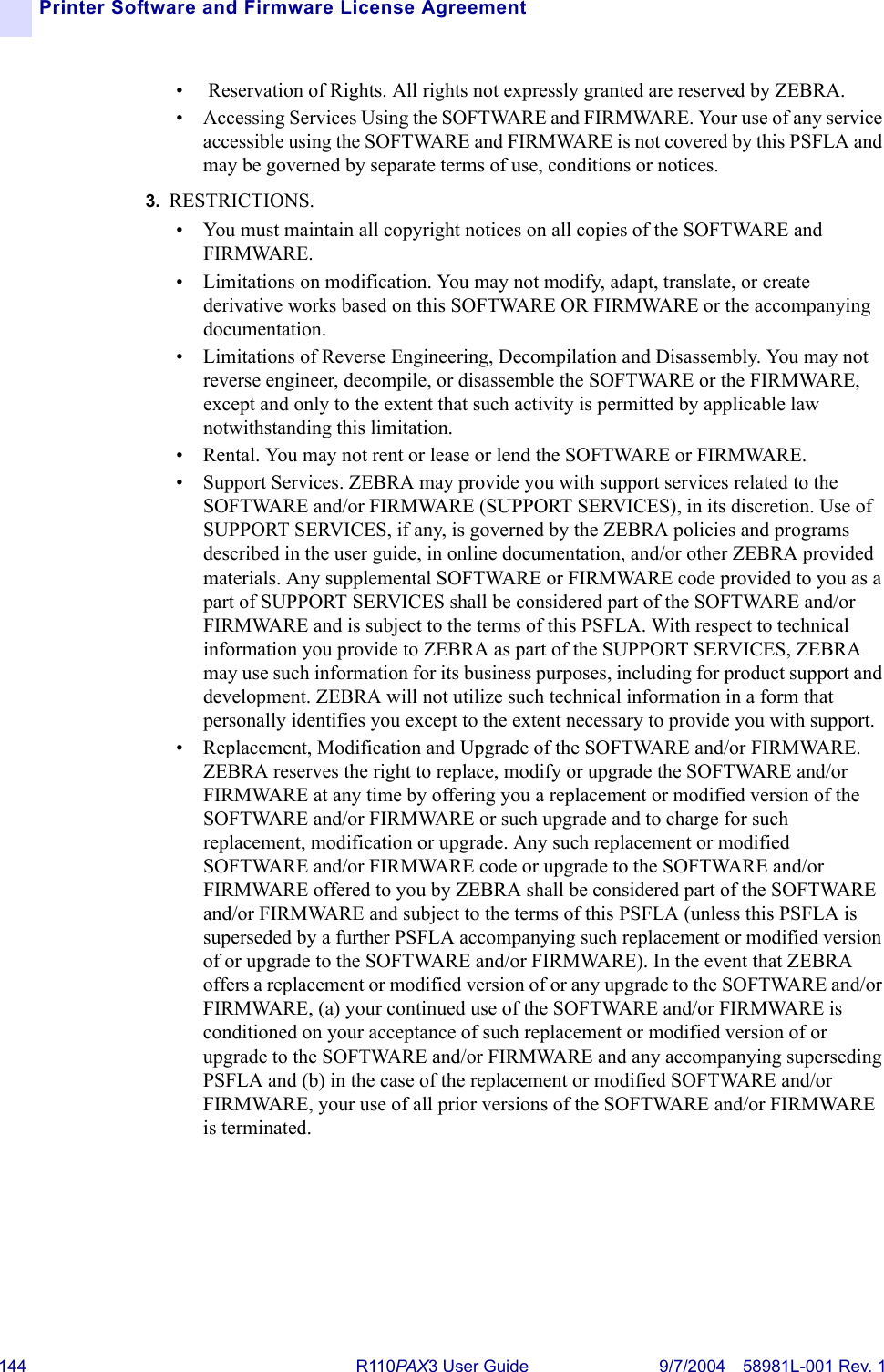 144 R110PA X3 User Guide 9/7/2004 58981L-001 Rev. 1Printer Software and Firmware License Agreement•  Reservation of Rights. All rights not expressly granted are reserved by ZEBRA. • Accessing Services Using the SOFTWARE and FIRMWARE. Your use of any service accessible using the SOFTWARE and FIRMWARE is not covered by this PSFLA and may be governed by separate terms of use, conditions or notices.3. RESTRICTIONS. • You must maintain all copyright notices on all copies of the SOFTWARE and FIRMWARE.• Limitations on modification. You may not modify, adapt, translate, or create derivative works based on this SOFTWARE OR FIRMWARE or the accompanying documentation.• Limitations of Reverse Engineering, Decompilation and Disassembly. You may not reverse engineer, decompile, or disassemble the SOFTWARE or the FIRMWARE, except and only to the extent that such activity is permitted by applicable law notwithstanding this limitation.• Rental. You may not rent or lease or lend the SOFTWARE or FIRMWARE.• Support Services. ZEBRA may provide you with support services related to the SOFTWARE and/or FIRMWARE (SUPPORT SERVICES), in its discretion. Use of SUPPORT SERVICES, if any, is governed by the ZEBRA policies and programs described in the user guide, in online documentation, and/or other ZEBRA provided materials. Any supplemental SOFTWARE or FIRMWARE code provided to you as a part of SUPPORT SERVICES shall be considered part of the SOFTWARE and/or FIRMWARE and is subject to the terms of this PSFLA. With respect to technical information you provide to ZEBRA as part of the SUPPORT SERVICES, ZEBRA may use such information for its business purposes, including for product support and development. ZEBRA will not utilize such technical information in a form that personally identifies you except to the extent necessary to provide you with support. • Replacement, Modification and Upgrade of the SOFTWARE and/or FIRMWARE. ZEBRA reserves the right to replace, modify or upgrade the SOFTWARE and/or FIRMWARE at any time by offering you a replacement or modified version of the SOFTWARE and/or FIRMWARE or such upgrade and to charge for such replacement, modification or upgrade. Any such replacement or modified SOFTWARE and/or FIRMWARE code or upgrade to the SOFTWARE and/or FIRMWARE offered to you by ZEBRA shall be considered part of the SOFTWARE and/or FIRMWARE and subject to the terms of this PSFLA (unless this PSFLA is superseded by a further PSFLA accompanying such replacement or modified version of or upgrade to the SOFTWARE and/or FIRMWARE). In the event that ZEBRA offers a replacement or modified version of or any upgrade to the SOFTWARE and/or FIRMWARE, (a) your continued use of the SOFTWARE and/or FIRMWARE is conditioned on your acceptance of such replacement or modified version of or upgrade to the SOFTWARE and/or FIRMWARE and any accompanying superseding PSFLA and (b) in the case of the replacement or modified SOFTWARE and/or FIRMWARE, your use of all prior versions of the SOFTWARE and/or FIRMWARE is terminated. 
