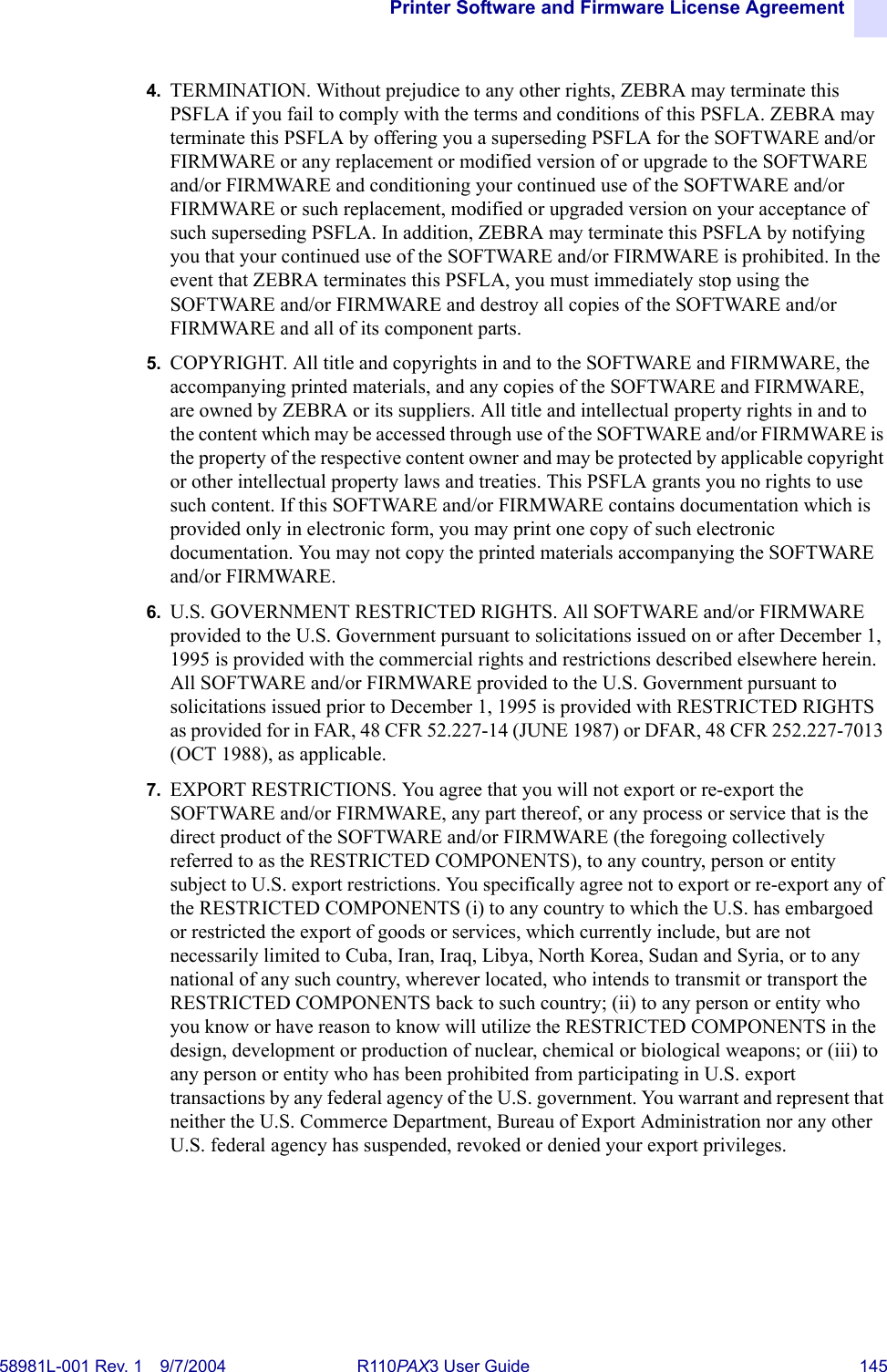 Printer Software and Firmware License Agreement58981L-001 Rev. 1 9/7/2004 R110PAX3 User Guide 1454. TERMINATION. Without prejudice to any other rights, ZEBRA may terminate this PSFLA if you fail to comply with the terms and conditions of this PSFLA. ZEBRA may terminate this PSFLA by offering you a superseding PSFLA for the SOFTWARE and/or FIRMWARE or any replacement or modified version of or upgrade to the SOFTWARE and/or FIRMWARE and conditioning your continued use of the SOFTWARE and/or FIRMWARE or such replacement, modified or upgraded version on your acceptance of such superseding PSFLA. In addition, ZEBRA may terminate this PSFLA by notifying you that your continued use of the SOFTWARE and/or FIRMWARE is prohibited. In the event that ZEBRA terminates this PSFLA, you must immediately stop using the SOFTWARE and/or FIRMWARE and destroy all copies of the SOFTWARE and/or FIRMWARE and all of its component parts.5. COPYRIGHT. All title and copyrights in and to the SOFTWARE and FIRMWARE, the accompanying printed materials, and any copies of the SOFTWARE and FIRMWARE, are owned by ZEBRA or its suppliers. All title and intellectual property rights in and to the content which may be accessed through use of the SOFTWARE and/or FIRMWARE is the property of the respective content owner and may be protected by applicable copyright or other intellectual property laws and treaties. This PSFLA grants you no rights to use such content. If this SOFTWARE and/or FIRMWARE contains documentation which is provided only in electronic form, you may print one copy of such electronic documentation. You may not copy the printed materials accompanying the SOFTWARE and/or FIRMWARE.6. U.S. GOVERNMENT RESTRICTED RIGHTS. All SOFTWARE and/or FIRMWARE provided to the U.S. Government pursuant to solicitations issued on or after December 1, 1995 is provided with the commercial rights and restrictions described elsewhere herein. All SOFTWARE and/or FIRMWARE provided to the U.S. Government pursuant to solicitations issued prior to December 1, 1995 is provided with RESTRICTED RIGHTS as provided for in FAR, 48 CFR 52.227-14 (JUNE 1987) or DFAR, 48 CFR 252.227-7013 (OCT 1988), as applicable.7. EXPORT RESTRICTIONS. You agree that you will not export or re-export the SOFTWARE and/or FIRMWARE, any part thereof, or any process or service that is the direct product of the SOFTWARE and/or FIRMWARE (the foregoing collectively referred to as the RESTRICTED COMPONENTS), to any country, person or entity subject to U.S. export restrictions. You specifically agree not to export or re-export any of the RESTRICTED COMPONENTS (i) to any country to which the U.S. has embargoed or restricted the export of goods or services, which currently include, but are not necessarily limited to Cuba, Iran, Iraq, Libya, North Korea, Sudan and Syria, or to any national of any such country, wherever located, who intends to transmit or transport the RESTRICTED COMPONENTS back to such country; (ii) to any person or entity who you know or have reason to know will utilize the RESTRICTED COMPONENTS in the design, development or production of nuclear, chemical or biological weapons; or (iii) to any person or entity who has been prohibited from participating in U.S. export transactions by any federal agency of the U.S. government. You warrant and represent that neither the U.S. Commerce Department, Bureau of Export Administration nor any other U.S. federal agency has suspended, revoked or denied your export privileges.