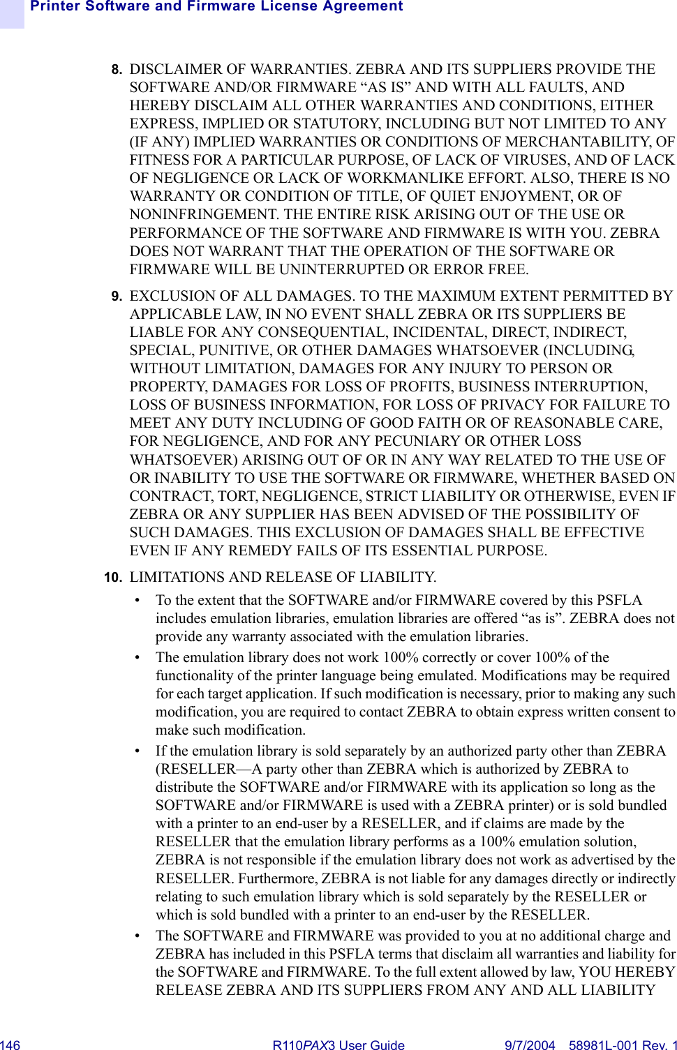 146 R110PA X3 User Guide 9/7/2004 58981L-001 Rev. 1Printer Software and Firmware License Agreement8. DISCLAIMER OF WARRANTIES. ZEBRA AND ITS SUPPLIERS PROVIDE THE SOFTWARE AND/OR FIRMWARE “AS IS” AND WITH ALL FAULTS, AND HEREBY DISCLAIM ALL OTHER WARRANTIES AND CONDITIONS, EITHER EXPRESS, IMPLIED OR STATUTORY, INCLUDING BUT NOT LIMITED TO ANY (IF ANY) IMPLIED WARRANTIES OR CONDITIONS OF MERCHANTABILITY, OF FITNESS FOR A PARTICULAR PURPOSE, OF LACK OF VIRUSES, AND OF LACK OF NEGLIGENCE OR LACK OF WORKMANLIKE EFFORT. ALSO, THERE IS NO WARRANTY OR CONDITION OF TITLE, OF QUIET ENJOYMENT, OR OF NONINFRINGEMENT. THE ENTIRE RISK ARISING OUT OF THE USE OR PERFORMANCE OF THE SOFTWARE AND FIRMWARE IS WITH YOU. ZEBRA DOES NOT WARRANT THAT THE OPERATION OF THE SOFTWARE OR FIRMWARE WILL BE UNINTERRUPTED OR ERROR FREE.9. EXCLUSION OF ALL DAMAGES. TO THE MAXIMUM EXTENT PERMITTED BY APPLICABLE LAW, IN NO EVENT SHALL ZEBRA OR ITS SUPPLIERS BE LIABLE FOR ANY CONSEQUENTIAL, INCIDENTAL, DIRECT, INDIRECT, SPECIAL, PUNITIVE, OR OTHER DAMAGES WHATSOEVER (INCLUDING, WITHOUT LIMITATION, DAMAGES FOR ANY INJURY TO PERSON OR PROPERTY, DAMAGES FOR LOSS OF PROFITS, BUSINESS INTERRUPTION, LOSS OF BUSINESS INFORMATION, FOR LOSS OF PRIVACY FOR FAILURE TO MEET ANY DUTY INCLUDING OF GOOD FAITH OR OF REASONABLE CARE, FOR NEGLIGENCE, AND FOR ANY PECUNIARY OR OTHER LOSS WHATSOEVER) ARISING OUT OF OR IN ANY WAY RELATED TO THE USE OF OR INABILITY TO USE THE SOFTWARE OR FIRMWARE, WHETHER BASED ON CONTRACT, TORT, NEGLIGENCE, STRICT LIABILITY OR OTHERWISE, EVEN IF ZEBRA OR ANY SUPPLIER HAS BEEN ADVISED OF THE POSSIBILITY OF SUCH DAMAGES. THIS EXCLUSION OF DAMAGES SHALL BE EFFECTIVE EVEN IF ANY REMEDY FAILS OF ITS ESSENTIAL PURPOSE.10. LIMITATIONS AND RELEASE OF LIABILITY.• To the extent that the SOFTWARE and/or FIRMWARE covered by this PSFLA includes emulation libraries, emulation libraries are offered “as is”. ZEBRA does not provide any warranty associated with the emulation libraries.• The emulation library does not work 100% correctly or cover 100% of the functionality of the printer language being emulated. Modifications may be required for each target application. If such modification is necessary, prior to making any such modification, you are required to contact ZEBRA to obtain express written consent to make such modification.• If the emulation library is sold separately by an authorized party other than ZEBRA (RESELLER—A party other than ZEBRA which is authorized by ZEBRA to distribute the SOFTWARE and/or FIRMWARE with its application so long as the SOFTWARE and/or FIRMWARE is used with a ZEBRA printer) or is sold bundled with a printer to an end-user by a RESELLER, and if claims are made by the RESELLER that the emulation library performs as a 100% emulation solution, ZEBRA is not responsible if the emulation library does not work as advertised by the RESELLER. Furthermore, ZEBRA is not liable for any damages directly or indirectly relating to such emulation library which is sold separately by the RESELLER or which is sold bundled with a printer to an end-user by the RESELLER.• The SOFTWARE and FIRMWARE was provided to you at no additional charge and ZEBRA has included in this PSFLA terms that disclaim all warranties and liability for the SOFTWARE and FIRMWARE. To the full extent allowed by law, YOU HEREBY RELEASE ZEBRA AND ITS SUPPLIERS FROM ANY AND ALL LIABILITY 