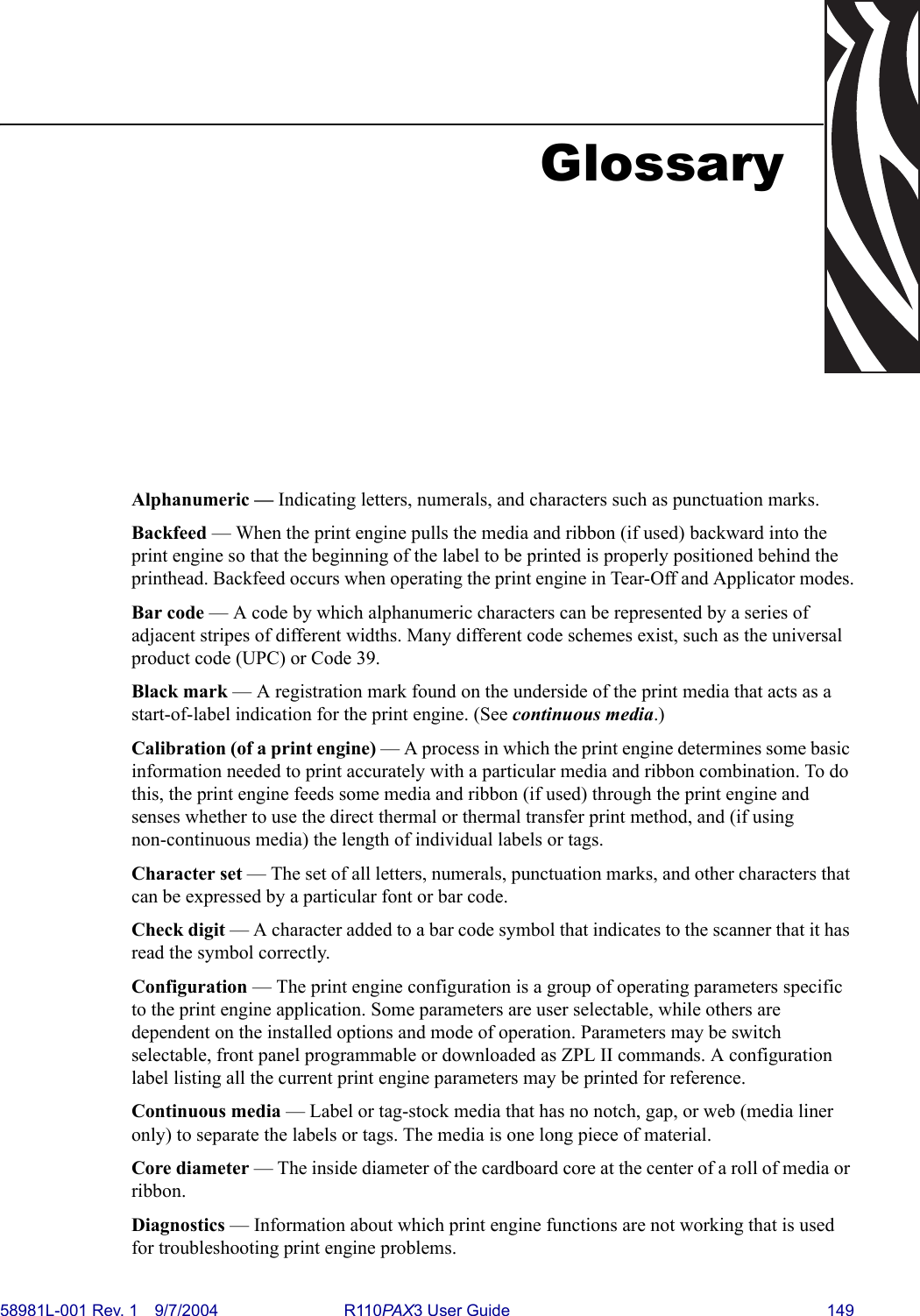 58981L-001 Rev. 1 9/7/2004 R110PAX3 User Guide 149GlossaryAlphanumeric — Indicating letters, numerals, and characters such as punctuation marks.Backfeed — When the print engine pulls the media and ribbon (if used) backward into the print engine so that the beginning of the label to be printed is properly positioned behind the printhead. Backfeed occurs when operating the print engine in Tear-Off and Applicator modes.Bar code — A code by which alphanumeric characters can be represented by a series of adjacent stripes of different widths. Many different code schemes exist, such as the universal product code (UPC) or Code 39.Black mark — A registration mark found on the underside of the print media that acts as a start-of-label indication for the print engine. (See continuous media.)Calibration (of a print engine) — A process in which the print engine determines some basic information needed to print accurately with a particular media and ribbon combination. To do this, the print engine feeds some media and ribbon (if used) through the print engine and senses whether to use the direct thermal or thermal transfer print method, and (if using non-continuous media) the length of individual labels or tags.Character set — The set of all letters, numerals, punctuation marks, and other characters that can be expressed by a particular font or bar code.Check digit — A character added to a bar code symbol that indicates to the scanner that it has read the symbol correctly.Configuration — The print engine configuration is a group of operating parameters specific to the print engine application. Some parameters are user selectable, while others are dependent on the installed options and mode of operation. Parameters may be switch selectable, front panel programmable or downloaded as ZPL II commands. A configuration label listing all the current print engine parameters may be printed for reference.Continuous media — Label or tag-stock media that has no notch, gap, or web (media liner only) to separate the labels or tags. The media is one long piece of material. Core diameter — The inside diameter of the cardboard core at the center of a roll of media or ribbon.Diagnostics — Information about which print engine functions are not working that is used for troubleshooting print engine problems.