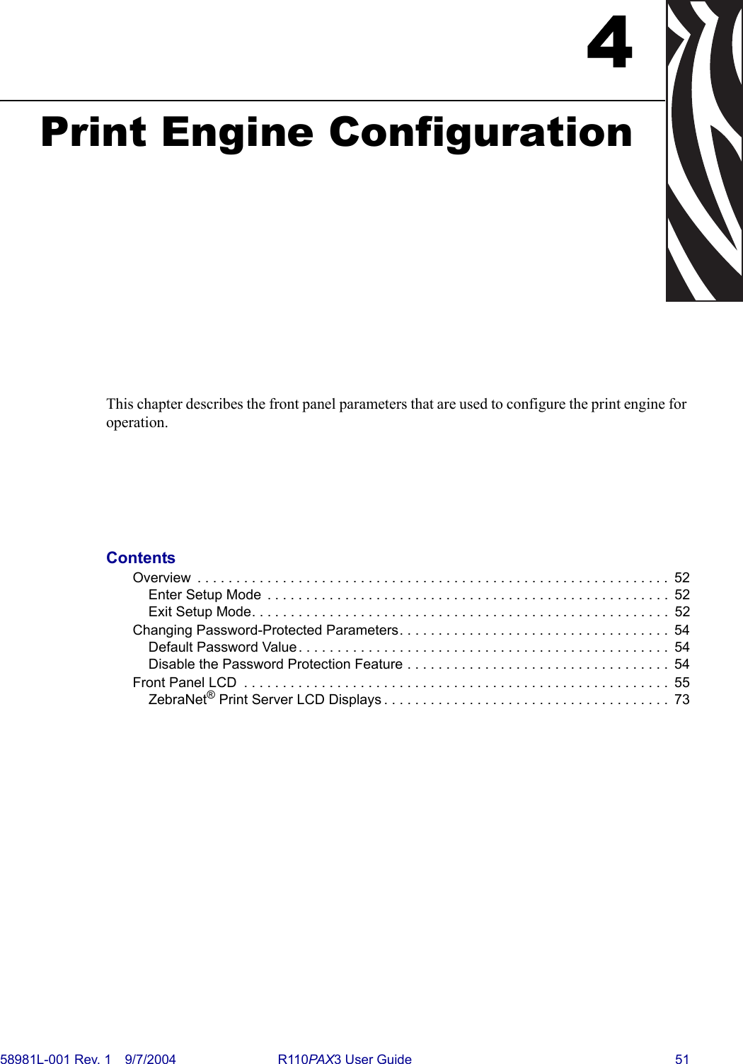 58981L-001 Rev. 1 9/7/2004 R110PAX3 User Guide 514Print Engine ConfigurationThis chapter describes the front panel parameters that are used to configure the print engine for operation.ContentsOverview  . . . . . . . . . . . . . . . . . . . . . . . . . . . . . . . . . . . . . . . . . . . . . . . . . . . . . . . . . . . . .  52Enter Setup Mode  . . . . . . . . . . . . . . . . . . . . . . . . . . . . . . . . . . . . . . . . . . . . . . . . . . . .  52Exit Setup Mode. . . . . . . . . . . . . . . . . . . . . . . . . . . . . . . . . . . . . . . . . . . . . . . . . . . . . .  52Changing Password-Protected Parameters. . . . . . . . . . . . . . . . . . . . . . . . . . . . . . . . . . .  54Default Password Value . . . . . . . . . . . . . . . . . . . . . . . . . . . . . . . . . . . . . . . . . . . . . . . .  54Disable the Password Protection Feature . . . . . . . . . . . . . . . . . . . . . . . . . . . . . . . . . .  54Front Panel LCD  . . . . . . . . . . . . . . . . . . . . . . . . . . . . . . . . . . . . . . . . . . . . . . . . . . . . . . .  55ZebraNet® Print Server LCD Displays . . . . . . . . . . . . . . . . . . . . . . . . . . . . . . . . . . . . .  73