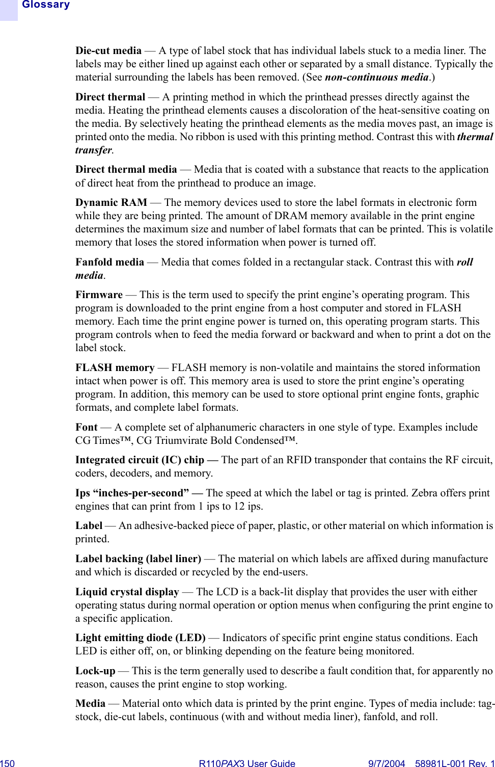 150 R110PA X3 User Guide 9/7/2004 58981L-001 Rev. 1GlossaryDie-cut media — A type of label stock that has individual labels stuck to a media liner. The labels may be either lined up against each other or separated by a small distance. Typically the material surrounding the labels has been removed. (See non-continuous media.)Direct thermal — A printing method in which the printhead presses directly against the media. Heating the printhead elements causes a discoloration of the heat-sensitive coating on the media. By selectively heating the printhead elements as the media moves past, an image is printed onto the media. No ribbon is used with this printing method. Contrast this with thermal transfer.Direct thermal media — Media that is coated with a substance that reacts to the application of direct heat from the printhead to produce an image.Dynamic RAM — The memory devices used to store the label formats in electronic form while they are being printed. The amount of DRAM memory available in the print engine determines the maximum size and number of label formats that can be printed. This is volatile memory that loses the stored information when power is turned off.Fanfold media — Media that comes folded in a rectangular stack. Contrast this with roll media.Firmware — This is the term used to specify the print engine’s operating program. This program is downloaded to the print engine from a host computer and stored in FLASH memory. Each time the print engine power is turned on, this operating program starts. This program controls when to feed the media forward or backward and when to print a dot on the label stock.FLASH memory — FLASH memory is non-volatile and maintains the stored information intact when power is off. This memory area is used to store the print engine’s operating program. In addition, this memory can be used to store optional print engine fonts, graphic formats, and complete label formats.Font — A complete set of alphanumeric characters in one style of type. Examples include CG Times™, CG Triumvirate Bold Condensed™.Integrated circuit (IC) chip — The part of an RFID transponder that contains the RF circuit, coders, decoders, and memory.Ips “inches-per-second” — The speed at which the label or tag is printed. Zebra offers print engines that can print from 1 ips to 12 ips.Label — An adhesive-backed piece of paper, plastic, or other material on which information is printed.Label backing (label liner) — The material on which labels are affixed during manufacture and which is discarded or recycled by the end-users.Liquid crystal display — The LCD is a back-lit display that provides the user with either operating status during normal operation or option menus when configuring the print engine to a specific application.Light emitting diode (LED) — Indicators of specific print engine status conditions. Each LED is either off, on, or blinking depending on the feature being monitored.Lock-up — This is the term generally used to describe a fault condition that, for apparently no reason, causes the print engine to stop working.Media — Material onto which data is printed by the print engine. Types of media include: tag-stock, die-cut labels, continuous (with and without media liner), fanfold, and roll.