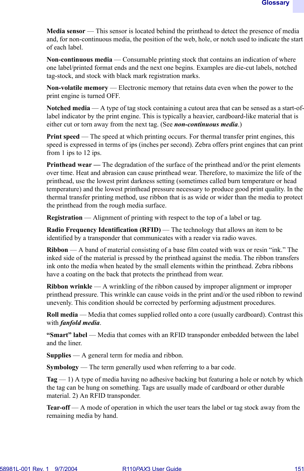 Glossary58981L-001 Rev. 1 9/7/2004 R110PAX3 User Guide 151Media sensor — This sensor is located behind the printhead to detect the presence of media and, for non-continuous media, the position of the web, hole, or notch used to indicate the start of each label.Non-continuous media — Consumable printing stock that contains an indication of where one label/printed format ends and the next one begins. Examples are die-cut labels, notched tag-stock, and stock with black mark registration marks.Non-volatile memory — Electronic memory that retains data even when the power to the print engine is turned OFF.Notched media — A type of tag stock containing a cutout area that can be sensed as a start-of-label indicator by the print engine. This is typically a heavier, cardboard-like material that is either cut or torn away from the next tag. (See non-continuous media.)Print speed — The speed at which printing occurs. For thermal transfer print engines, this speed is expressed in terms of ips (inches per second). Zebra offers print engines that can print from 1 ips to 12 ips.Printhead wear — The degradation of the surface of the printhead and/or the print elements over time. Heat and abrasion can cause printhead wear. Therefore, to maximize the life of the printhead, use the lowest print darkness setting (sometimes called burn temperature or head temperature) and the lowest printhead pressure necessary to produce good print quality. In the thermal transfer printing method, use ribbon that is as wide or wider than the media to protect the printhead from the rough media surface.Registration — Alignment of printing with respect to the top of a label or tag.Radio Frequency Identification (RFID) — The technology that allows an item to be identified by a transponder that communicates with a reader via radio waves.Ribbon — A band of material consisting of a base film coated with wax or resin “ink.” The inked side of the material is pressed by the printhead against the media. The ribbon transfers ink onto the media when heated by the small elements within the printhead. Zebra ribbons have a coating on the back that protects the printhead from wear.Ribbon wrinkle — A wrinkling of the ribbon caused by improper alignment or improper printhead pressure. This wrinkle can cause voids in the print and/or the used ribbon to rewind unevenly. This condition should be corrected by performing adjustment procedures.Roll media — Media that comes supplied rolled onto a core (usually cardboard). Contrast this with fanfold media.“Smart” label — Media that comes with an RFID transponder embedded between the label and the liner.Supplies — A general term for media and ribbon.Symbology — The term generally used when referring to a bar code.Tag — 1) A type of media having no adhesive backing but featuring a hole or notch by which the tag can be hung on something. Tags are usually made of cardboard or other durable material. 2) An RFID transponder.Tear-off — A mode of operation in which the user tears the label or tag stock away from the remaining media by hand.