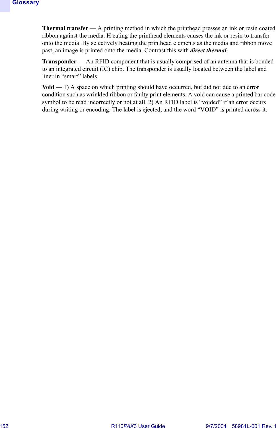 152 R110PA X3 User Guide 9/7/2004 58981L-001 Rev. 1GlossaryThermal transfer — A printing method in which the printhead presses an ink or resin coated ribbon against the media. H eating the printhead elements causes the ink or resin to transfer onto the media. By selectively heating the printhead elements as the media and ribbon move past, an image is printed onto the media. Contrast this with direct thermal.Transponder — An RFID component that is usually comprised of an antenna that is bonded to an integrated circuit (IC) chip. The transponder is usually located between the label and liner in “smart” labels.Void — 1) A space on which printing should have occurred, but did not due to an error condition such as wrinkled ribbon or faulty print elements. A void can cause a printed bar code symbol to be read incorrectly or not at all. 2) An RFID label is “voided” if an error occurs during writing or encoding. The label is ejected, and the word “VOID” is printed across it.