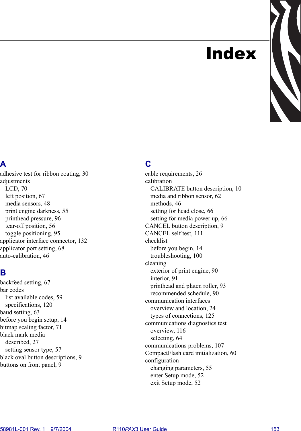 58981L-001 Rev. 1 9/7/2004 R110PAX3 User Guide 153IndexAadhesive test for ribbon coating, 30adjustmentsLCD, 70left position, 67media sensors, 48print engine darkness, 55printhead pressure, 96tear-off position, 56toggle positioning, 95applicator interface connector, 132applicator port setting, 68auto-calibration, 46Bbackfeed setting, 67bar codeslist available codes, 59specifications, 120baud setting, 63before you begin setup, 14bitmap scaling factor, 71black mark mediadescribed, 27setting sensor type, 57black oval button descriptions, 9buttons on front panel, 9Ccable requirements, 26calibrationCALIBRATE button description, 10media and ribbon sensor, 62methods, 46setting for head close, 66setting for media power up, 66CANCEL button description, 9CANCEL self test, 111checklistbefore you begin, 14troubleshooting, 100cleaningexterior of print engine, 90interior, 91printhead and platen roller, 93recommended schedule, 90communication interfacesoverview and location, 24types of connections, 125communications diagnostics testoverview, 116selecting, 64communications problems, 107CompactFlash card initialization, 60configurationchanging parameters, 55enter Setup mode, 52exit Setup mode, 52