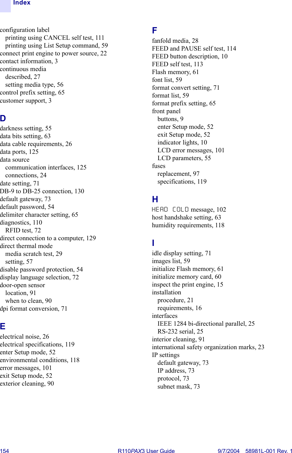 154 R110PA X3 User Guide 9/7/2004 58981L-001 Rev. 1Indexconfiguration labelprinting using CANCEL self test, 111printing using List Setup command, 59connect print engine to power source, 22contact information, 3continuous mediadescribed, 27setting media type, 56control prefix setting, 65customer support, 3Ddarkness setting, 55data bits setting, 63data cable requirements, 26data ports, 125data sourcecommunication interfaces, 125connections, 24date setting, 71DB-9 to DB-25 connection, 130default gateway, 73default password, 54delimiter character setting, 65diagnostics, 110RFID test, 72direct connection to a computer, 129direct thermal modemedia scratch test, 29setting, 57disable password protection, 54display language selection, 72door-open sensorlocation, 91when to clean, 90dpi format conversion, 71Eelectrical noise, 26electrical specifications, 119enter Setup mode, 52environmental conditions, 118error messages, 101exit Setup mode, 52exterior cleaning, 90Ffanfold media, 28FEED and PAUSE self test, 114FEED button description, 10FEED self test, 113Flash memory, 61font list, 59format convert setting, 71format list, 59format prefix setting, 65front panelbuttons, 9enter Setup mode, 52exit Setup mode, 52indicator lights, 10LCD error messages, 101LCD parameters, 55fusesreplacement, 97specifications, 119HHEAD COLD message, 102host handshake setting, 63humidity requirements, 118Iidle display setting, 71images list, 59initialize Flash memory, 61initialize memory card, 60inspect the print engine, 15installationprocedure, 21requirements, 16interfacesIEEE 1284 bi-directional parallel, 25RS-232 serial, 25interior cleaning, 91international safety organization marks, 23IP settingsdefault gateway, 73IP address, 73protocol, 73subnet mask, 73