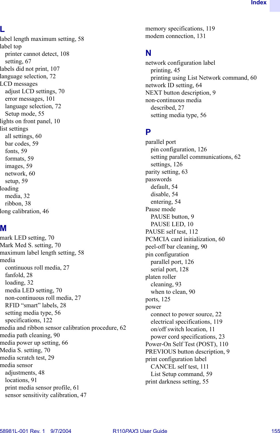 Index58981L-001 Rev. 1 9/7/2004 R110PAX3 User Guide 155Llabel length maximum setting, 58label topprinter cannot detect, 108setting, 67labels did not print, 107language selection, 72LCD messagesadjust LCD settings, 70error messages, 101language selection, 72Setup mode, 55lights on front panel, 10list settingsall settings, 60bar codes, 59fonts, 59formats, 59images, 59network, 60setup, 59loadingmedia, 32ribbon, 38long calibration, 46Mmark LED setting, 70Mark Med S. setting, 70maximum label length setting, 58mediacontinuous roll media, 27fanfold, 28loading, 32media LED setting, 70non-continuous roll media, 27RFID “smart” labels, 28setting media type, 56specifications, 122media and ribbon sensor calibration procedure, 62media path cleaning, 90media power up setting, 66Media S. setting, 70media scratch test, 29media sensoradjustments, 48locations, 91print media sensor profile, 61sensor sensitivity calibration, 47memory specifications, 119modem connection, 131Nnetwork configuration labelprinting, 45printing using List Network command, 60network ID setting, 64NEXT button description, 9non-continuous mediadescribed, 27setting media type, 56Pparallel portpin configuration, 126setting parallel communications, 62settings, 126parity setting, 63passwordsdefault, 54disable, 54entering, 54Pause modePAUSE button, 9PAUSE LED, 10PAUSE self test, 112PCMCIA card initialization, 60peel-off bar cleaning, 90pin configurationparallel port, 126serial port, 128platen rollercleaning, 93when to clean, 90ports, 125powerconnect to power source, 22electrical specifications, 119on/off switch location, 11power cord specifications, 23Power-On Self Test (POST), 110PREVIOUS button description, 9print configuration labelCANCEL self test, 111List Setup command, 59print darkness setting, 55