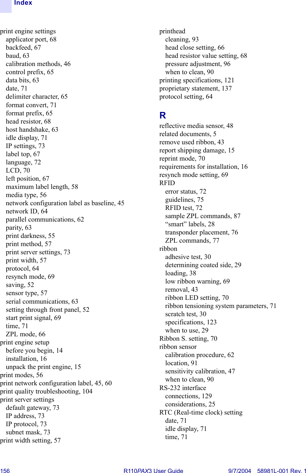 156 R110PA X3 User Guide 9/7/2004 58981L-001 Rev. 1Indexprint engine settingsapplicator port, 68backfeed, 67baud, 63calibration methods, 46control prefix, 65data bits, 63date, 71delimiter character, 65format convert, 71format prefix, 65head resistor, 68host handshake, 63idle display, 71IP settings, 73label top, 67language, 72LCD, 70left position, 67maximum label length, 58media type, 56network configuration label as baseline, 45network ID, 64parallel communications, 62parity, 63print darkness, 55print method, 57print server settings, 73print width, 57protocol, 64resynch mode, 69saving, 52sensor type, 57serial communications, 63setting through front panel, 52start print signal, 69time, 71ZPL mode, 66print engine setupbefore you begin, 14installation, 16unpack the print engine, 15print modes, 56print network configuration label, 45, 60print quality troubleshooting, 104print server settingsdefault gateway, 73IP address, 73IP protocol, 73subnet mask, 73print width setting, 57printheadcleaning, 93head close setting, 66head resistor value setting, 68pressure adjustment, 96when to clean, 90printing specifications, 121proprietary statement, 137protocol setting, 64Rreflective media sensor, 48related documents, 5remove used ribbon, 43report shipping damage, 15reprint mode, 70requirements for installation, 16resynch mode setting, 69RFIDerror status, 72guidelines, 75RFID test, 72sample ZPL commands, 87“smart” labels, 28transponder placement, 76ZPL commands, 77ribbonadhesive test, 30determining coated side, 29loading, 38low ribbon warning, 69removal, 43ribbon LED setting, 70ribbon tensioning system parameters, 71scratch test, 30specifications, 123when to use, 29Ribbon S. setting, 70ribbon sensorcalibration procedure, 62location, 91sensitivity calibration, 47when to clean, 90RS-232 interfaceconnections, 129considerations, 25RTC (Real-time clock) settingdate, 71idle display, 71time, 71