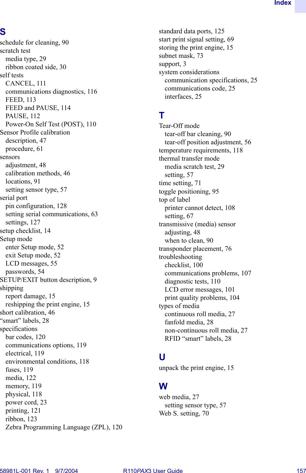 Index58981L-001 Rev. 1 9/7/2004 R110PAX3 User Guide 157Sschedule for cleaning, 90scratch testmedia type, 29ribbon coated side, 30self testsCANCEL, 111communications diagnostics, 116FEED, 113FEED and PAUSE, 114PAUSE, 112Power-On Self Test (POST), 110Sensor Profile calibrationdescription, 47procedure, 61sensorsadjustment, 48calibration methods, 46locations, 91setting sensor type, 57serial portpin configuration, 128setting serial communications, 63settings, 127setup checklist, 14Setup modeenter Setup mode, 52exit Setup mode, 52LCD messages, 55passwords, 54SETUP/EXIT button description, 9shippingreport damage, 15reshipping the print engine, 15short calibration, 46“smart” labels, 28specificationsbar codes, 120communications options, 119electrical, 119environmental conditions, 118fuses, 119media, 122memory, 119physical, 118power cord, 23printing, 121ribbon, 123Zebra Programming Language (ZPL), 120standard data ports, 125start print signal setting, 69storing the print engine, 15subnet mask, 73support, 3system considerationscommunication specifications, 25communications code, 25interfaces, 25TTear-Off modetear-off bar cleaning, 90tear-off position adjustment, 56temperature requirements, 118thermal transfer modemedia scratch test, 29setting, 57time setting, 71toggle positioning, 95top of labelprinter cannot detect, 108setting, 67transmissive (media) sensoradjusting, 48when to clean, 90transponder placement, 76troubleshootingchecklist, 100communications problems, 107diagnostic tests, 110LCD error messages, 101print quality problems, 104types of mediacontinuous roll media, 27fanfold media, 28non-continuous roll media, 27RFID “smart” labels, 28Uunpack the print engine, 15Wweb media, 27setting sensor type, 57Web S. setting, 70