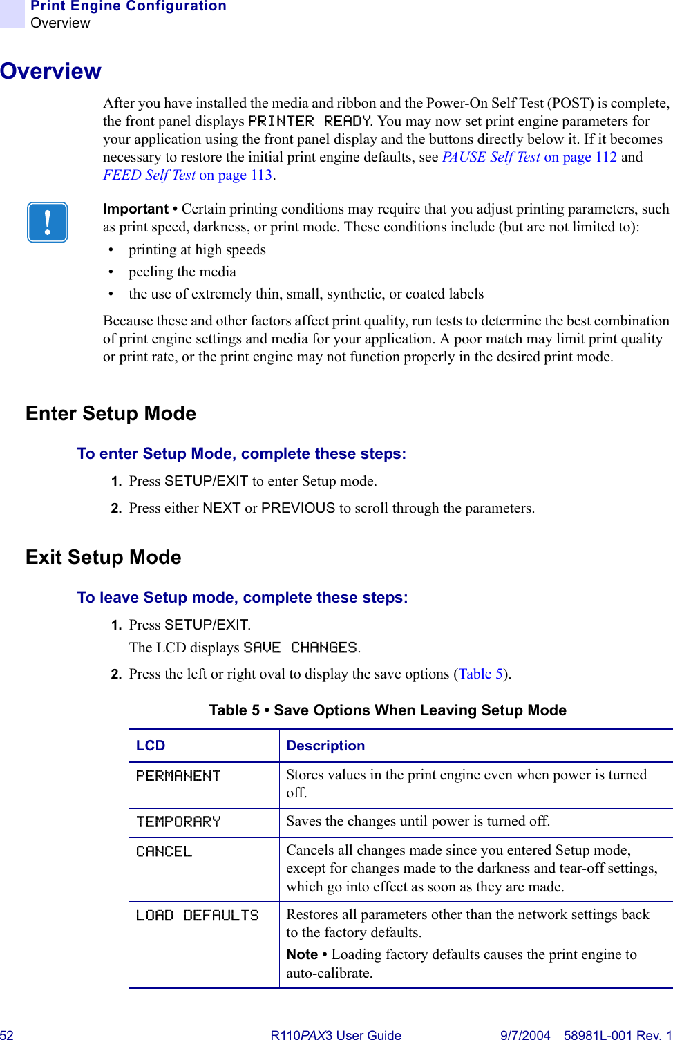 52 R110PA X3 User Guide 9/7/2004 58981L-001 Rev. 1Print Engine ConfigurationOverviewOverviewAfter you have installed the media and ribbon and the Power-On Self Test (POST) is complete, the front panel displays PRINTER READY. You may now set print engine parameters for your application using the front panel display and the buttons directly below it. If it becomes necessary to restore the initial print engine defaults, see PAU S E  S e l f  Te s t  on page 112 and FEED Self Test on page 113.Enter Setup ModeTo enter Setup Mode, complete these steps:1. Press SETUP/EXIT to enter Setup mode. 2. Press either NEXT or PREVIOUS to scroll through the parameters.Exit Setup ModeTo leave Setup mode, complete these steps:1. Press SETUP/EXIT.The LCD displays SAVE CHANGES.2. Press the left or right oval to display the save options (Table 5).Important • Certain printing conditions may require that you adjust printing parameters, such as print speed, darkness, or print mode. These conditions include (but are not limited to):• printing at high speeds• peeling the media• the use of extremely thin, small, synthetic, or coated labelsBecause these and other factors affect print quality, run tests to determine the best combination of print engine settings and media for your application. A poor match may limit print quality or print rate, or the print engine may not function properly in the desired print mode.Table 5 • Save Options When Leaving Setup ModeLCD DescriptionPERMANENT Stores values in the print engine even when power is turned off.TEMPORARY Saves the changes until power is turned off.CANCEL Cancels all changes made since you entered Setup mode, except for changes made to the darkness and tear-off settings, which go into effect as soon as they are made.LOAD DEFAULTS Restores all parameters other than the network settings back to the factory defaults.Note • Loading factory defaults causes the print engine to auto-calibrate.