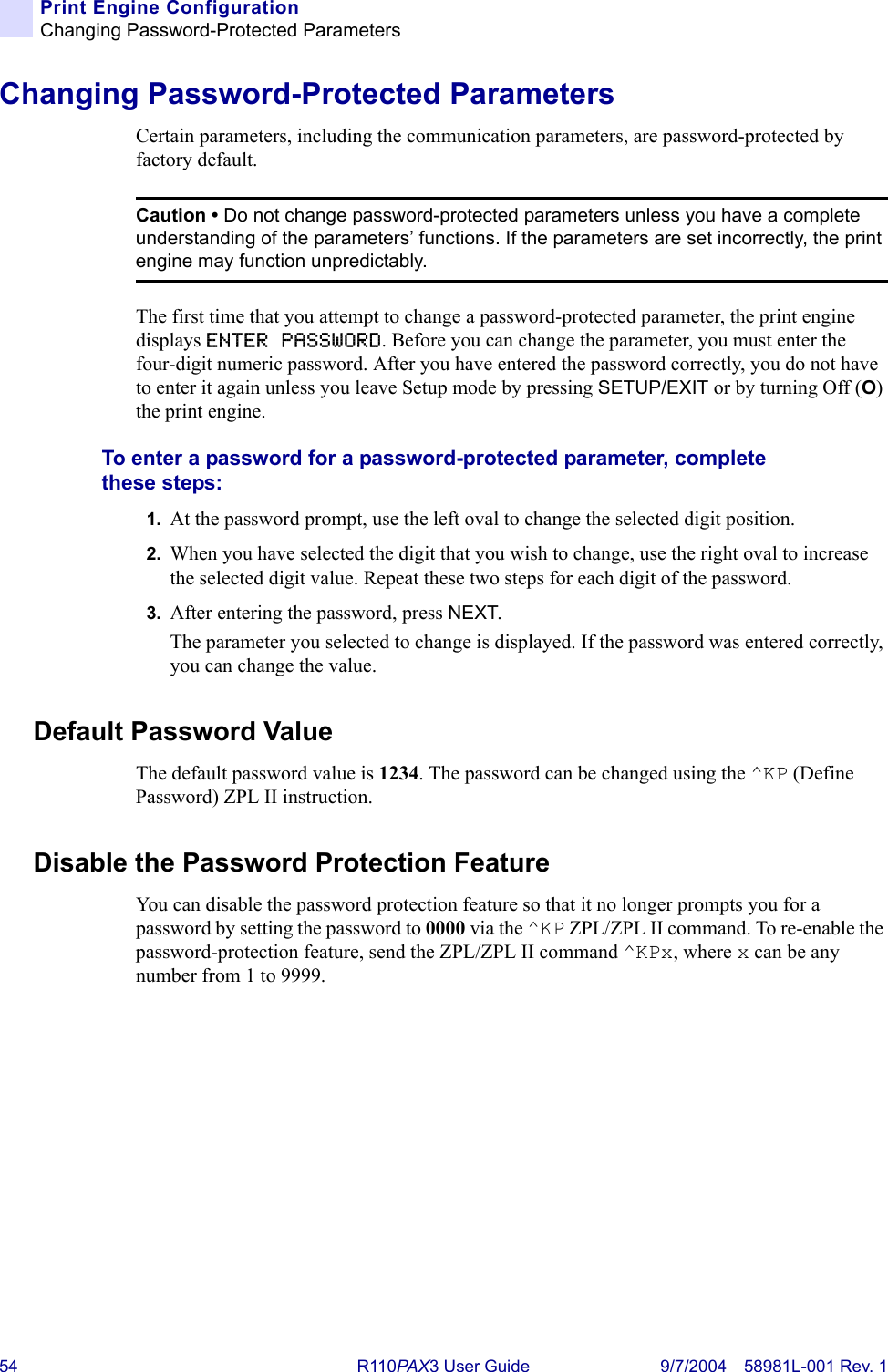 54 R110PA X3 User Guide 9/7/2004 58981L-001 Rev. 1Print Engine ConfigurationChanging Password-Protected ParametersChanging Password-Protected ParametersCertain parameters, including the communication parameters, are password-protected by factory default.The first time that you attempt to change a password-protected parameter, the print engine displays ENTER PASSWORD. Before you can change the parameter, you must enter the four-digit numeric password. After you have entered the password correctly, you do not have to enter it again unless you leave Setup mode by pressing SETUP/EXIT or by turning Off (O) the print engine.To enter a password for a password-protected parameter, complete these steps:1. At the password prompt, use the left oval to change the selected digit position.2. When you have selected the digit that you wish to change, use the right oval to increase the selected digit value. Repeat these two steps for each digit of the password.3. After entering the password, press NEXT.The parameter you selected to change is displayed. If the password was entered correctly, you can change the value.Default Password ValueThe default password value is 1234. The password can be changed using the ^KP (Define Password) ZPL II instruction.Disable the Password Protection FeatureYou can disable the password protection feature so that it no longer prompts you for a password by setting the password to 0000 via the ^KP ZPL/ZPL II command. To re-enable the password-protection feature, send the ZPL/ZPL II command ^KPx, where x can be any number from 1 to 9999.Caution • Do not change password-protected parameters unless you have a complete understanding of the parameters’ functions. If the parameters are set incorrectly, the print engine may function unpredictably.
