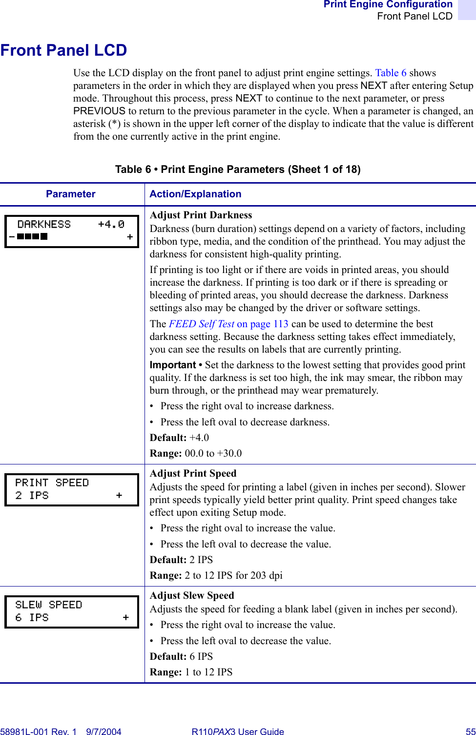 Print Engine ConfigurationFront Panel LCD58981L-001 Rev. 1 9/7/2004 R110PAX3 User Guide 55Front Panel LCDUse the LCD display on the front panel to adjust print engine settings. Table 6 shows parameters in the order in which they are displayed when you press NEXT after entering Setup mode. Throughout this process, press NEXT to continue to the next parameter, or press PREVIOUS to return to the previous parameter in the cycle. When a parameter is changed, an asterisk (*) is shown in the upper left corner of the display to indicate that the value is different from the one currently active in the print engine.Table 6 • Print Engine Parameters (Sheet 1 of 18)Parameter Action/ExplanationAdjust Print DarknessDarkness (burn duration) settings depend on a variety of factors, including ribbon type, media, and the condition of the printhead. You may adjust the darkness for consistent high-quality printing.If printing is too light or if there are voids in printed areas, you should increase the darkness. If printing is too dark or if there is spreading or bleeding of printed areas, you should decrease the darkness. Darkness settings also may be changed by the driver or software settings.The FEED Self Test on page 113 can be used to determine the best darkness setting. Because the darkness setting takes effect immediately, you can see the results on labels that are currently printing.Important • Set the darkness to the lowest setting that provides good print quality. If the darkness is set too high, the ink may smear, the ribbon may burn through, or the printhead may wear prematurely.• Press the right oval to increase darkness. • Press the left oval to decrease darkness.Default: +4.0Range: 00.0 to +30.0Adjust Print SpeedAdjusts the speed for printing a label (given in inches per second). Slower print speeds typically yield better print quality. Print speed changes take effect upon exiting Setup mode.• Press the right oval to increase the value.• Press the left oval to decrease the value.Default: 2 IPSRange: 2 to 12 IPS for 203 dpiAdjust Slew SpeedAdjusts the speed for feeding a blank label (given in inches per second).• Press the right oval to increase the value.• Press the left oval to decrease the value.Default: 6 IPSRange: 1 to 12 IPSDARKNESS    +4.0-                 + PRINT SPEED 2 IPS          + SLEW SPEED 6 IPS           +