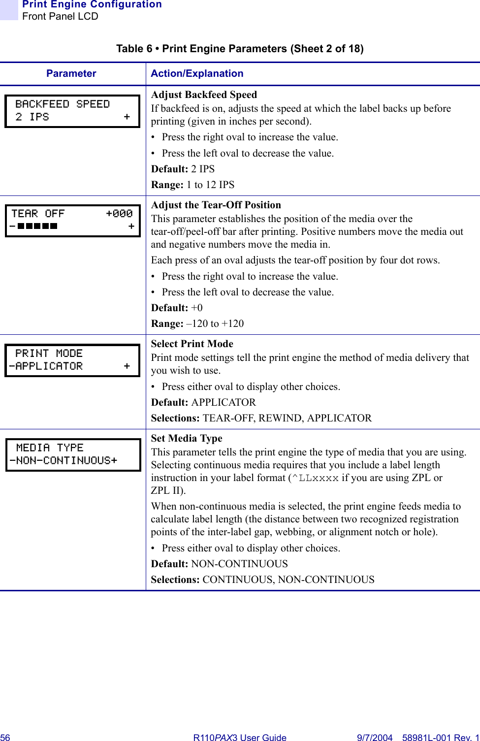 56 R110PA X3 User Guide 9/7/2004 58981L-001 Rev. 1Print Engine ConfigurationFront Panel LCDAdjust Backfeed SpeedIf backfeed is on, adjusts the speed at which the label backs up before printing (given in inches per second).• Press the right oval to increase the value. • Press the left oval to decrease the value.Default: 2 IPSRange: 1 to 12 IPSAdjust the Tear-Off PositionThis parameter establishes the position of the media over the tear-off/peel-off bar after printing. Positive numbers move the media out and negative numbers move the media in.Each press of an oval adjusts the tear-off position by four dot rows.• Press the right oval to increase the value. • Press the left oval to decrease the value.Default: +0Range: –120 to +120Select Print ModePrint mode settings tell the print engine the method of media delivery that you wish to use.• Press either oval to display other choices.Default: APPLICATORSelections: TEAR-OFF, REWIND, APPLICATORSet Media TypeThis parameter tells the print engine the type of media that you are using. Selecting continuous media requires that you include a label length instruction in your label format (^LLxxxx if you are using ZPL or ZPL II).When non-continuous media is selected, the print engine feeds media to calculate label length (the distance between two recognized registration points of the inter-label gap, webbing, or alignment notch or hole).• Press either oval to display other choices.Default: NON-CONTINUOUSSelections: CONTINUOUS, NON-CONTINUOUSTable 6 • Print Engine Parameters (Sheet 2 of 18)Parameter Action/Explanation BACKFEED SPEED 2 IPS           +TEAR OFF      +000-                 + PRINT MODE-APPLICATOR      + MEDIA TYPE-NON-CONTINUOUS+