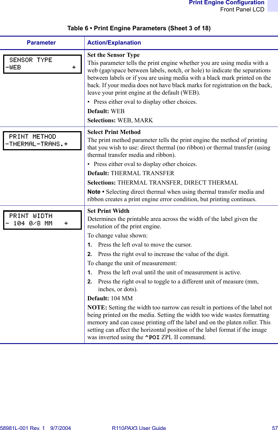 Print Engine ConfigurationFront Panel LCD58981L-001 Rev. 1 9/7/2004 R110PAX3 User Guide 57Set the Sensor TypeThis parameter tells the print engine whether you are using media with a web (gap/space between labels, notch, or hole) to indicate the separations between labels or if you are using media with a black mark printed on the back. If your media does not have black marks for registration on the back, leave your print engine at the default (WEB).• Press either oval to display other choices.Default: WEBSelections: WEB, MARKSelect Print MethodThe print method parameter tells the print engine the method of printing that you wish to use: direct thermal (no ribbon) or thermal transfer (using thermal transfer media and ribbon). • Press either oval to display other choices.Default: THERMAL TRANSFERSelections: THERMAL TRANSFER, DIRECT THERMALNote • Selecting direct thermal when using thermal transfer media and ribbon creates a print engine error condition, but printing continues.Set Print WidthDetermines the printable area across the width of the label given the resolution of the print engine.To change value shown:1. Press the left oval to move the cursor.2. Press the right oval to increase the value of the digit.To change the unit of measurement:1. Press the left oval until the unit of measurement is active.2. Press the right oval to toggle to a different unit of measure (mm, inches, or dots).Default: 104 MMNOTE: Setting the width too narrow can result in portions of the label not being printed on the media. Setting the width too wide wastes formatting memory and can cause printing off the label and on the platen roller. This setting can affect the horizontal position of the label format if the image was inverted using the ^POI ZPL II command. Table 6 • Print Engine Parameters (Sheet 3 of 18)Parameter Action/Explanation SENSOR TYPE-WEB             + PRINT METHOD-THERMAL-TRANS.+ PRINT WIDTH- 104 0/8 MM   +