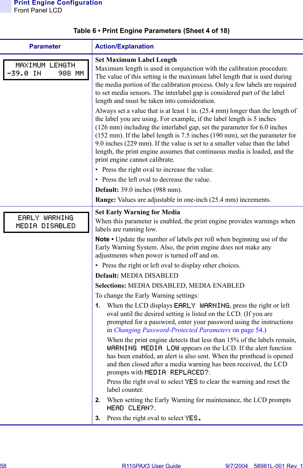 58 R110PA X3 User Guide 9/7/2004 58981L-001 Rev. 1Print Engine ConfigurationFront Panel LCDSet Maximum Label LengthMaximum length is used in conjunction with the calibration procedure. The value of this setting is the maximum label length that is used during the media portion of the calibration process. Only a few labels are required to set media sensors. The interlabel gap is considered part of the label length and must be taken into consideration. Always set a value that is at least 1 in. (25.4 mm) longer than the length of the label you are using. For example, if the label length is 5 inches (126 mm) including the interlabel gap, set the parameter for 6.0 inches (152 mm). If the label length is 7.5 inches (190 mm), set the parameter for 9.0 inches (229 mm). If the value is set to a smaller value than the label length, the print engine assumes that continuous media is loaded, and the print engine cannot calibrate.• Press the right oval to increase the value. • Press the left oval to decrease the value.Default: 39.0 inches (988 mm). Range: Values are adjustable in one-inch (25.4 mm) increments.Set Early Warning for MediaWhen this parameter is enabled, the print engine provides warnings when labels are running low.Note • Update the number of labels per roll when beginning use of the Early Warning System. Also, the print engine does not make any adjustments when power is turned off and on.• Press the right or left oval to display other choices.Default: MEDIA DISABLEDSelections: MEDIA DISABLED, MEDIA ENABLEDTo change the Early Warning settings:1. When the LCD displays EARLY WARNING, press the right or left oval until the desired setting is listed on the LCD. (If you are prompted for a password, enter your password using the instructions in Changing Password-Protected Parameters on page 54.)When the print engine detects that less than 15% of the labels remain, WARNING MEDIA LOW appears on the LCD. If the alert function has been enabled, an alert is also sent. When the printhead is opened and then closed after a media warning has been received, the LCD prompts with MEDIA REPLACED?. Press the right oval to select YES to clear the warning and reset the label counter.2. When setting the Early Warning for maintenance, the LCD prompts HEAD CLEAN?. 3. Press the right oval to select YES.Table 6 • Print Engine Parameters (Sheet 4 of 18)Parameter Action/ExplanationMAXIMUM LENGTH-39.0 IN    988 MMEARLY WARNINGMEDIA DISABLED