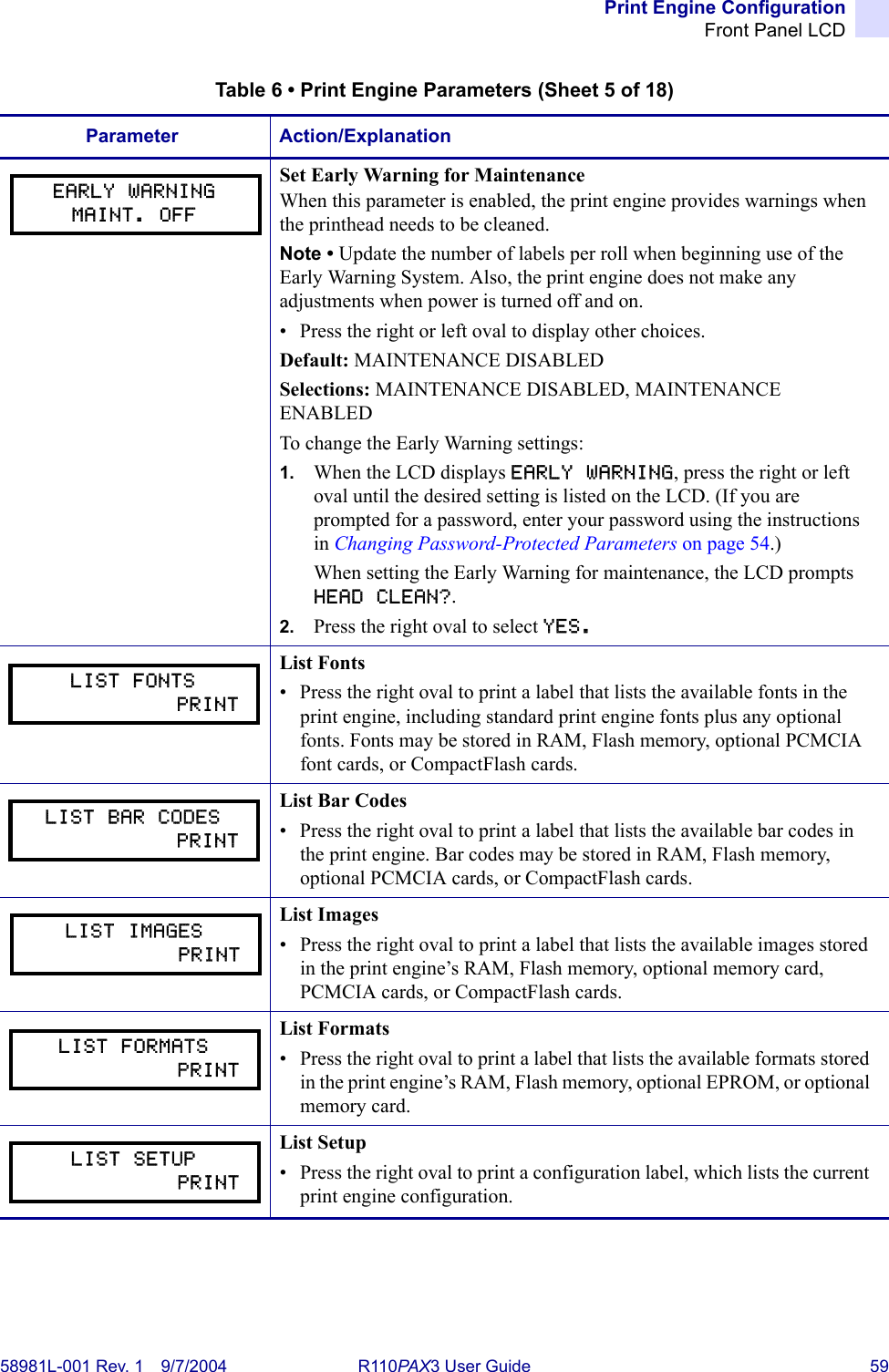 Print Engine ConfigurationFront Panel LCD58981L-001 Rev. 1 9/7/2004 R110PAX3 User Guide 59Set Early Warning for MaintenanceWhen this parameter is enabled, the print engine provides warnings when the printhead needs to be cleaned.Note • Update the number of labels per roll when beginning use of the Early Warning System. Also, the print engine does not make any adjustments when power is turned off and on.• Press the right or left oval to display other choices.Default: MAINTENANCE DISABLEDSelections: MAINTENANCE DISABLED, MAINTENANCE ENABLEDTo change the Early Warning settings:1. When the LCD displays EARLY WARNING, press the right or left oval until the desired setting is listed on the LCD. (If you are prompted for a password, enter your password using the instructions in Changing Password-Protected Parameters on page 54.)When setting the Early Warning for maintenance, the LCD prompts HEAD CLEAN?. 2. Press the right oval to select YES. List Fonts• Press the right oval to print a label that lists the available fonts in the print engine, including standard print engine fonts plus any optional fonts. Fonts may be stored in RAM, Flash memory, optional PCMCIA font cards, or CompactFlash cards.List Bar Codes• Press the right oval to print a label that lists the available bar codes in the print engine. Bar codes may be stored in RAM, Flash memory, optional PCMCIA cards, or CompactFlash cards.List Images• Press the right oval to print a label that lists the available images stored in the print engine’s RAM, Flash memory, optional memory card, PCMCIA cards, or CompactFlash cards.List Formats• Press the right oval to print a label that lists the available formats stored in the print engine’s RAM, Flash memory, optional EPROM, or optional memory card.List Setup• Press the right oval to print a configuration label, which lists the current print engine configuration.Table 6 • Print Engine Parameters (Sheet 5 of 18)Parameter Action/ExplanationEARLY WARNINGMAINT. OFFLIST FONTS            PRINTLIST BAR CODES            PRINTLIST IMAGES            PRINTLIST FORMATS            PRINTLIST SETUP            PRINT