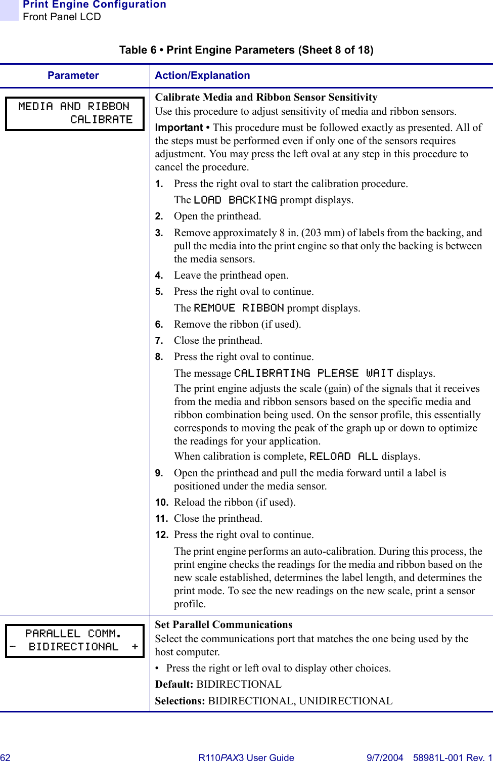 62 R110PA X3 User Guide 9/7/2004 58981L-001 Rev. 1Print Engine ConfigurationFront Panel LCDCalibrate Media and Ribbon Sensor SensitivityUse this procedure to adjust sensitivity of media and ribbon sensors.Important • This procedure must be followed exactly as presented. All of the steps must be performed even if only one of the sensors requires adjustment. You may press the left oval at any step in this procedure to cancel the procedure.1. Press the right oval to start the calibration procedure.The LOAD BACKING prompt displays.2. Open the printhead.3. Remove approximately 8 in. (203 mm) of labels from the backing, and pull the media into the print engine so that only the backing is between the media sensors.4. Leave the printhead open.5. Press the right oval to continue.The REMOVE RIBBON prompt displays.6. Remove the ribbon (if used).7. Close the printhead.8. Press the right oval to continue.The message CALIBRATING PLEASE WAIT displays.The print engine adjusts the scale (gain) of the signals that it receives from the media and ribbon sensors based on the specific media and ribbon combination being used. On the sensor profile, this essentially corresponds to moving the peak of the graph up or down to optimize the readings for your application.When calibration is complete, RELOAD ALL displays.9. Open the printhead and pull the media forward until a label is positioned under the media sensor.10. Reload the ribbon (if used).11. Close the printhead.12. Press the right oval to continue.The print engine performs an auto-calibration. During this process, the print engine checks the readings for the media and ribbon based on the new scale established, determines the label length, and determines the print mode. To see the new readings on the new scale, print a sensor profile.Set Parallel CommunicationsSelect the communications port that matches the one being used by the host computer.• Press the right or left oval to display other choices.Default: BIDIRECTIONALSelections: BIDIRECTIONAL, UNIDIRECTIONALTable 6 • Print Engine Parameters (Sheet 8 of 18)Parameter Action/ExplanationMEDIA AND RIBBON        CALIBRATEPARALLEL COMM.-  BIDIRECTIONAL  +